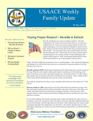 USAACE Weekly
                                                            Family Update
                                                                                                                20 May 2011
     US AAC E F R S A, B ld g. 8 9 5 0 , 7 t h Av e n u e, Fo rt R uc k er, Al 3 6 3 6 2
     ( 3 3 4 ) 2 5 5 -0 9 6 0 o r r uc k. fr g ap @co n u s.ar m y. mi l



                                       Paying Proper Respect – Reveille & Retreat
INSIDE THIS ISSUE
                                                                   Reveille and Retreat are a part of military tradition. Reveille
1     Paying Proper Respect                                        originated in 1812 and was used to muster units or as a means to
      – Reveille & Retreat                                         conduct roll call. It also was used to signal sentries to leave off
                                                                   night challenging; it was not originally intended as honors for the
2     Did you Know? --                                             flag. Retreat was first used by the French Army and dates back to
      Change in Speed                                              the Crusades. The American Army has used this bugle call since
      Limits                                                       the Revolutionary War. Retreat has always been at sunset and its
                                                                   original purpose was to notify sentries to start challenging until
3     Relocation Assistance                                        sunrise (which means to “halt” and demand identification) and to
      Program                                                      tell the rank and file to go to their quarters and stay there.

4     Moving Ranger                   Today, Reveille and Retreat ceremonies serve a twofold purpose. They signal the beginning
      Coloring Book                   and ending of the official duty day and serve as ceremonies for paying respect to the flag
                                      and those who serve it.

                                      Reveille sounds at 0530 signifying the beginning of the official duty day, and the raising of
                                      the flag. When Reveille sounds, military personnel in uniform are to face the flag or the
                                      music if the flag is not visible, and stand at parade rest. At the first note of "To the Colors",
       “”The beginning of             they should come to attention and salute until the last note is played. Those within earshot
        knowledge is the              of the music should immediately stop, get out of their car and salute.
    discovery of something
                                      Non-military should face the flag or music and place their hand over their hearts for "To the
     we do not understand             Colors".
       ~ Frank Herbert
                                      Retreat sounds at 1700 signifying the end of the official duty day and the lowering of the
                                      flag. Individuals outdoors and in uniform should face the flag or the music if the flag is not
                                      visible, and stand at parade rest during the sounding of Retreat. At the first note of the
                                      national anthem, come to attention and salute, holding the position until the last note of the
                                      anthem is sounded.

                                      If in civilian clothing, both military members and civilians should take the same actions as
                                      in uniform, with a few exceptions: Men will remove their hats with their right hand and hold
                                      it at the left shoulder with the right hand over the heart. Men without hats and women stand
                                      at attention and place their right hand over their heart. All vehicles should come to a stop,
                                      individuals should get out of their cars and stand at attention and remain so until the last note
                                      has ended.



                                                         www.sittercity.com
 