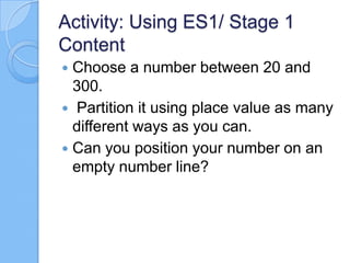 Activity: Using ES1/ Stage 1
Content
 Choose a number between 20 and
300.
 Partition it using place value as many
different ways as you can.
 Can you position your number on an
empty number line?
 