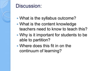 Discussion:
 What is the syllabus outcome?
 What is the content knowledge
teachers need to know to teach this?
 Why is it important for students to be
able to partition?
 Where does this fit in on the
continuum of learning?
 