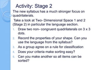Activity: Stage 2
The new syllabus has a much stronger focus on
quadrilaterals.
Take a look at Two- Dimensional Space 1 and 2
(Stage 2) in particular the language section.
1. Draw two non- congruent quadrilaterals on 3 x 3
dots.
2. Record the properties of your shape. Can you
use the language from the syllabus?
3. As a group agree on a rule for classification
4. Does your criteria make sorting easy?
5. Can you make another so all items can be
sorted?
 