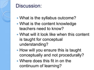 Discussion:
 What is the syllabus outcome?
 What is the content knowledge
teachers need to know?
 What will it look like when this content
is taught for conceptual
understanding?
 How will you ensure this is taught
conceptually and not procedurally?
 Where does this fit in on the
continuum of learning?
 