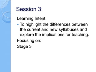 Session 3:
Learning Intent:
 To highlight the differences between
the current and new syllabuses and
explore the implications for teaching.
Focusing on:
Stage 3
 