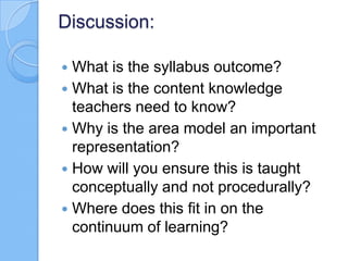 Discussion:
 What is the syllabus outcome?
 What is the content knowledge
teachers need to know?
 Why is the area model an important
representation?
 How will you ensure this is taught
conceptually and not procedurally?
 Where does this fit in on the
continuum of learning?
 