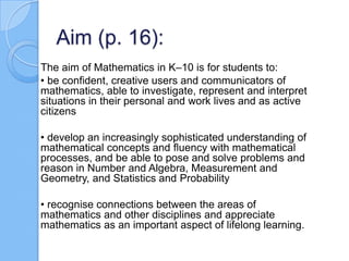Aim (p. 16):
The aim of Mathematics in K–10 is for students to:
• be confident, creative users and communicators of
mathematics, able to investigate, represent and interpret
situations in their personal and work lives and as active
citizens
• develop an increasingly sophisticated understanding of
mathematical concepts and fluency with mathematical
processes, and be able to pose and solve problems and
reason in Number and Algebra, Measurement and
Geometry, and Statistics and Probability
• recognise connections between the areas of
mathematics and other disciplines and appreciate
mathematics as an important aspect of lifelong learning.
 