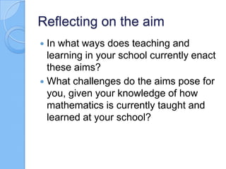Reflecting on the aim
 In what ways does teaching and
learning in your school currently enact
these aims?
 What challenges do the aims pose for
you, given your knowledge of how
mathematics is currently taught and
learned at your school?
 
