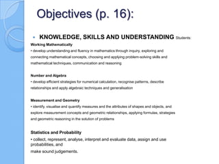 Objectives (p. 16):
 KNOWLEDGE, SKILLS AND UNDERSTANDING Students:
Working Mathematically
• develop understanding and fluency in mathematics through inquiry, exploring and
connecting mathematical concepts, choosing and applying problem-solving skills and
mathematical techniques, communication and reasoning
Number and Algebra
• develop efficient strategies for numerical calculation, recognise patterns, describe
relationships and apply algebraic techniques and generalisation
Measurement and Geometry
• identify, visualise and quantify measures and the attributes of shapes and objects, and
explore measurement concepts and geometric relationships, applying formulas, strategies
and geometric reasoning in the solution of problems
Statistics and Probability
• collect, represent, analyse, interpret and evaluate data, assign and use
probabilities, and
make sound judgements.
 