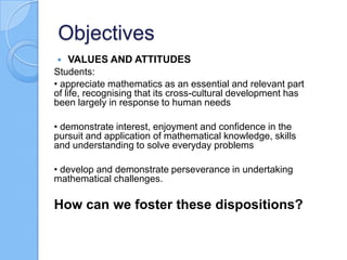 Objectives
 VALUES AND ATTITUDES
Students:
• appreciate mathematics as an essential and relevant part
of life, recognising that its cross-cultural development has
been largely in response to human needs
• demonstrate interest, enjoyment and confidence in the
pursuit and application of mathematical knowledge, skills
and understanding to solve everyday problems
• develop and demonstrate perseverance in undertaking
mathematical challenges.
How can we foster these dispositions?
 