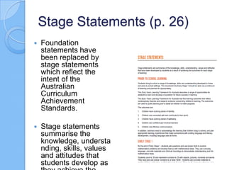 Stage Statements (p. 26)
 Foundation
statements have
been replaced by
stage statements
which reflect the
intent of the
Australian
Curriculum
Achievement
Standards.
 Stage statements
summarise the
knowledge, understa
nding, skills, values
and attitudes that
students develop as
 