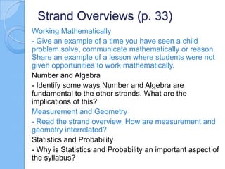 Strand Overviews (p. 33)
Working Mathematically
- Give an example of a time you have seen a child
problem solve, communicate mathematically or reason.
Share an example of a lesson where students were not
given opportunities to work mathematically.
Number and Algebra
- Identify some ways Number and Algebra are
fundamental to the other strands. What are the
implications of this?
Measurement and Geometry
- Read the strand overview. How are measurement and
geometry interrelated?
Statistics and Probability
- Why is Statistics and Probability an important aspect of
the syllabus?
 
