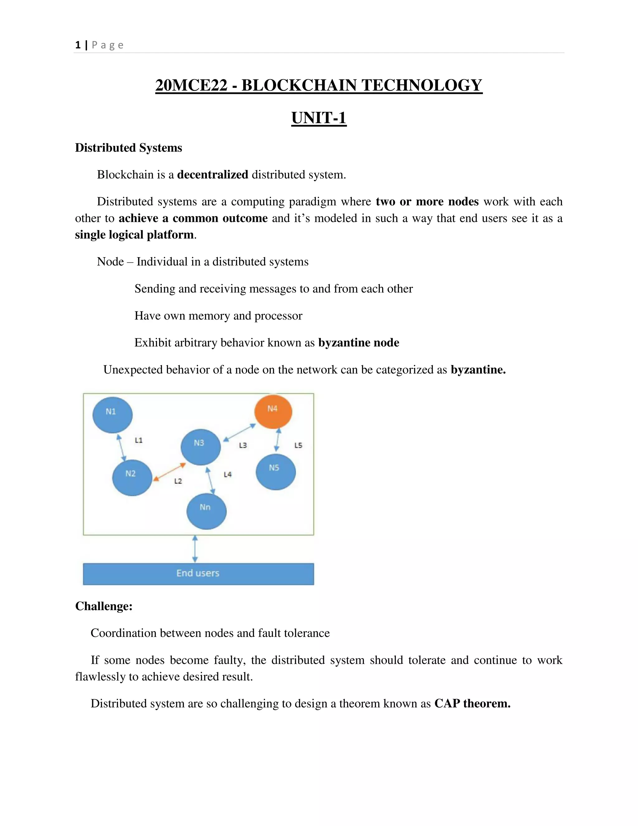 1 | P a g e
20MCE22 - BLOCKCHAIN TECHNOLOGY
UNIT-1
Distributed Systems
Blockchain is a decentralized distributed system.
Distributed systems are a computing paradigm where two or more nodes work with each
other to achieve a common outcome and it’s modeled in such a way that end users see it as a
single logical platform.
Node – Individual in a distributed systems
Sending and receiving messages to and from each other
Have own memory and processor
Exhibit arbitrary behavior known as byzantine node
Unexpected behavior of a node on the network can be categorized as byzantine.
Challenge:
Coordination between nodes and fault tolerance
If some nodes become faulty, the distributed system should tolerate and continue to work
flawlessly to achieve desired result.
Distributed system are so challenging to design a theorem known as CAP theorem.
 