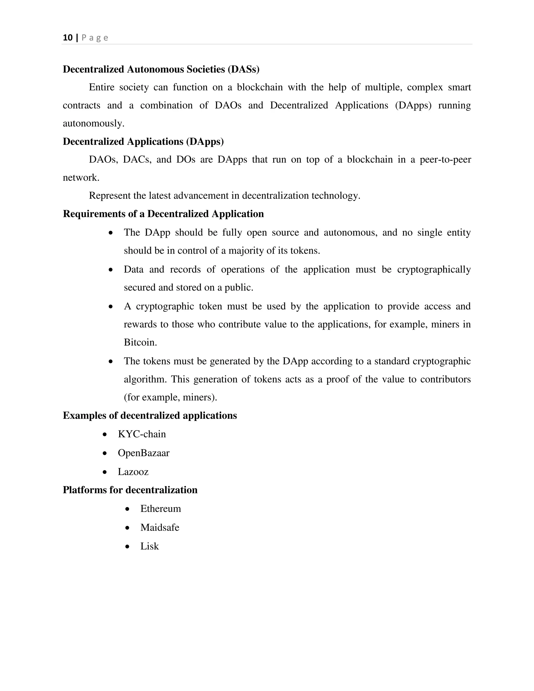 10 | P a g e
Decentralized Autonomous Societies (DASs)
Entire society can function on a blockchain with the help of multiple, complex smart
contracts and a combination of DAOs and Decentralized Applications (DApps) running
autonomously.
Decentralized Applications (DApps)
DAOs, DACs, and DOs are DApps that run on top of a blockchain in a peer-to-peer
network.
Represent the latest advancement in decentralization technology.
Requirements of a Decentralized Application
 The DApp should be fully open source and autonomous, and no single entity
should be in control of a majority of its tokens.
 Data and records of operations of the application must be cryptographically
secured and stored on a public.
 A cryptographic token must be used by the application to provide access and
rewards to those who contribute value to the applications, for example, miners in
Bitcoin.
 The tokens must be generated by the DApp according to a standard cryptographic
algorithm. This generation of tokens acts as a proof of the value to contributors
(for example, miners).
Examples of decentralized applications
 KYC-chain
 OpenBazaar
 Lazooz
Platforms for decentralization
 Ethereum
 Maidsafe
 Lisk
 