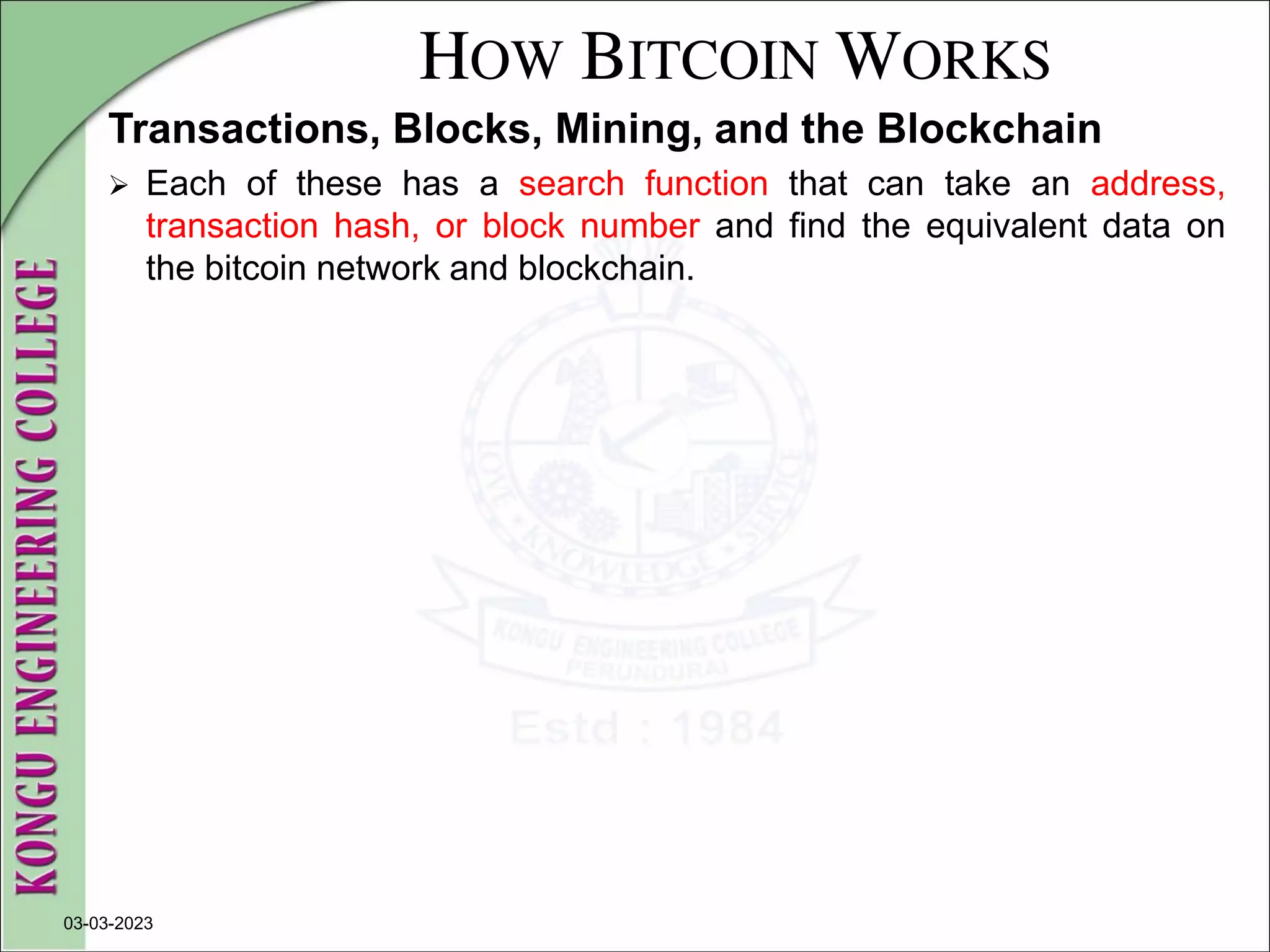 HOW BITCOIN WORKS
Transactions, Blocks, Mining, and the Blockchain
 Each of these has a search function that can take an address,
transaction hash, or block number and find the equivalent data on
the bitcoin network and blockchain.
03-03-2023
 