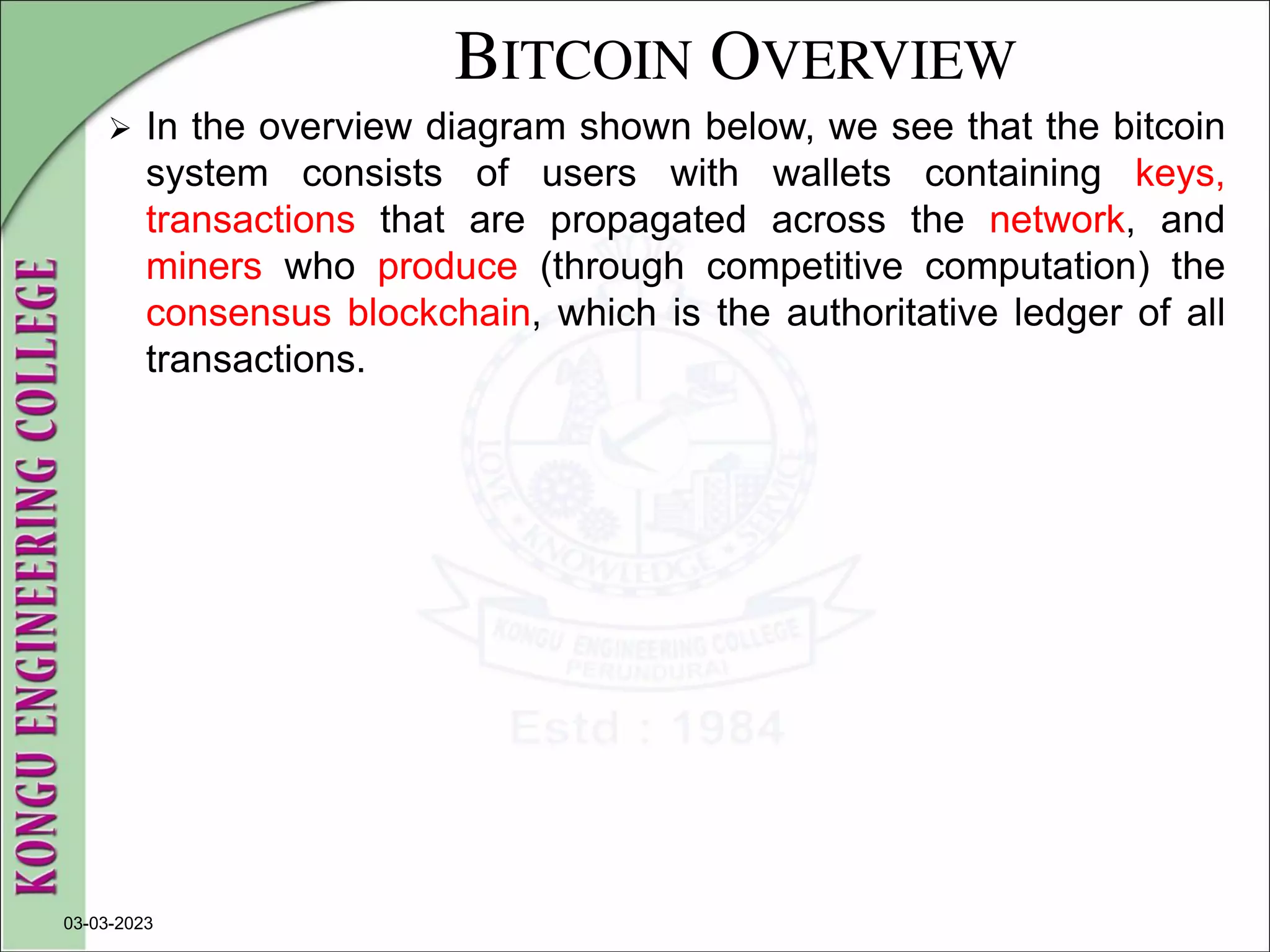 BITCOIN OVERVIEW
 In the overview diagram shown below, we see that the bitcoin
system consists of users with wallets containing keys,
transactions that are propagated across the network, and
miners who produce (through competitive computation) the
consensus blockchain, which is the authoritative ledger of all
transactions.
03-03-2023
 