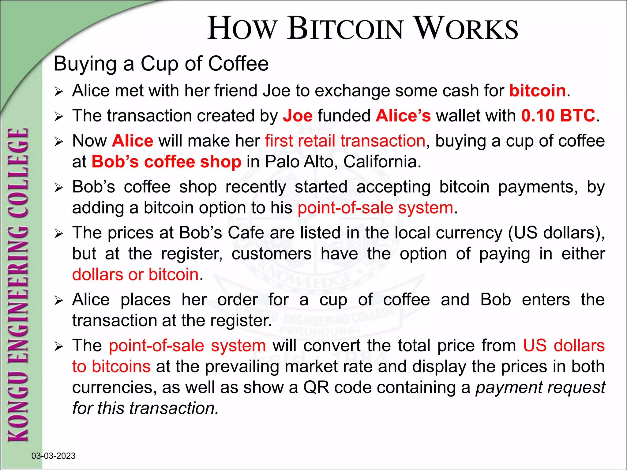 HOW BITCOIN WORKS
Buying a Cup of Coffee
 Alice met with her friend Joe to exchange some cash for bitcoin.
 The transaction created by Joe funded Alice’s wallet with 0.10 BTC.
 Now Alice will make her first retail transaction, buying a cup of coffee
at Bob’s coffee shop in Palo Alto, California.
 Bob’s coffee shop recently started accepting bitcoin payments, by
adding a bitcoin option to his point-of-sale system.
 The prices at Bob’s Cafe are listed in the local currency (US dollars),
but at the register, customers have the option of paying in either
dollars or bitcoin.
 Alice places her order for a cup of coffee and Bob enters the
transaction at the register.
 The point-of-sale system will convert the total price from US dollars
to bitcoins at the prevailing market rate and display the prices in both
currencies, as well as show a QR code containing a payment request
for this transaction.
03-03-2023
 