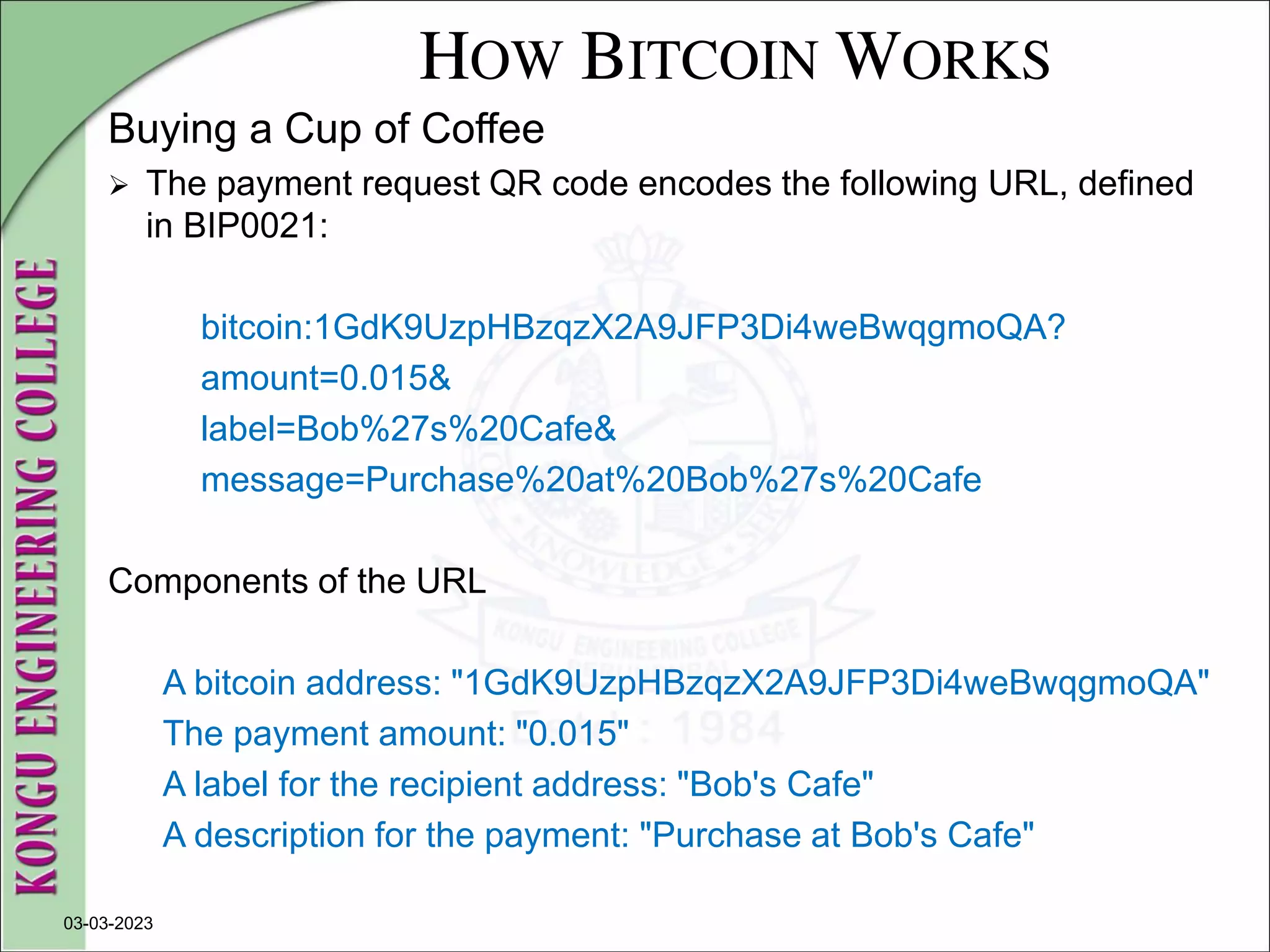 HOW BITCOIN WORKS
Buying a Cup of Coffee
 The payment request QR code encodes the following URL, defined
in BIP0021:
bitcoin:1GdK9UzpHBzqzX2A9JFP3Di4weBwqgmoQA?
amount=0.015&
label=Bob%27s%20Cafe&
message=Purchase%20at%20Bob%27s%20Cafe
Components of the URL
A bitcoin address: "1GdK9UzpHBzqzX2A9JFP3Di4weBwqgmoQA"
The payment amount: "0.015"
A label for the recipient address: "Bob's Cafe"
A description for the payment: "Purchase at Bob's Cafe"
03-03-2023
 