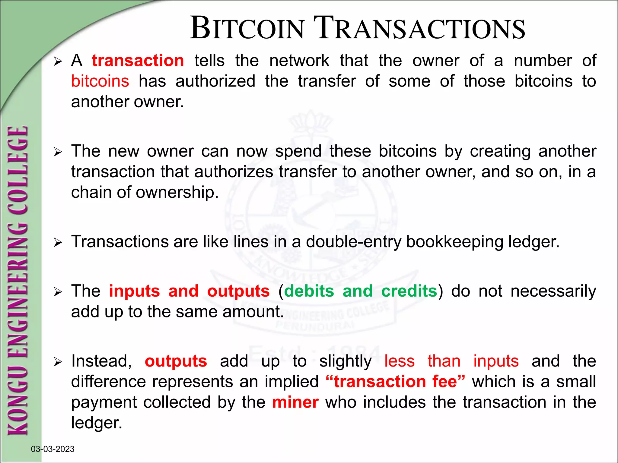 BITCOIN TRANSACTIONS
 A transaction tells the network that the owner of a number of
bitcoins has authorized the transfer of some of those bitcoins to
another owner.
 The new owner can now spend these bitcoins by creating another
transaction that authorizes transfer to another owner, and so on, in a
chain of ownership.
 Transactions are like lines in a double-entry bookkeeping ledger.
 The inputs and outputs (debits and credits) do not necessarily
add up to the same amount.
 Instead, outputs add up to slightly less than inputs and the
difference represents an implied “transaction fee” which is a small
payment collected by the miner who includes the transaction in the
ledger.
03-03-2023
 