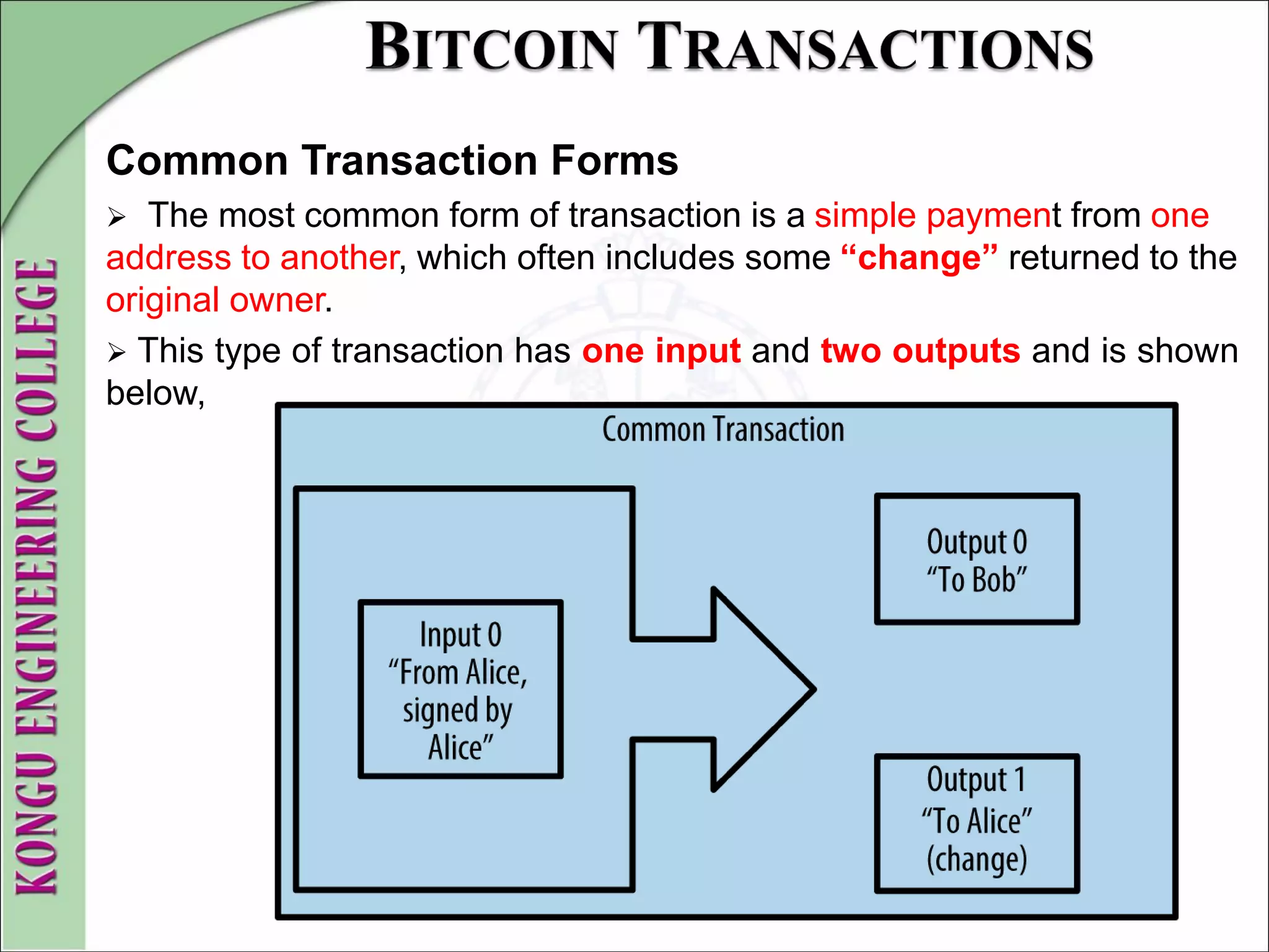 Common Transaction Forms
 The most common form of transaction is a simple payment from one
address to another, which often includes some “change” returned to the
original owner.
 This type of transaction has one input and two outputs and is shown
below,
 