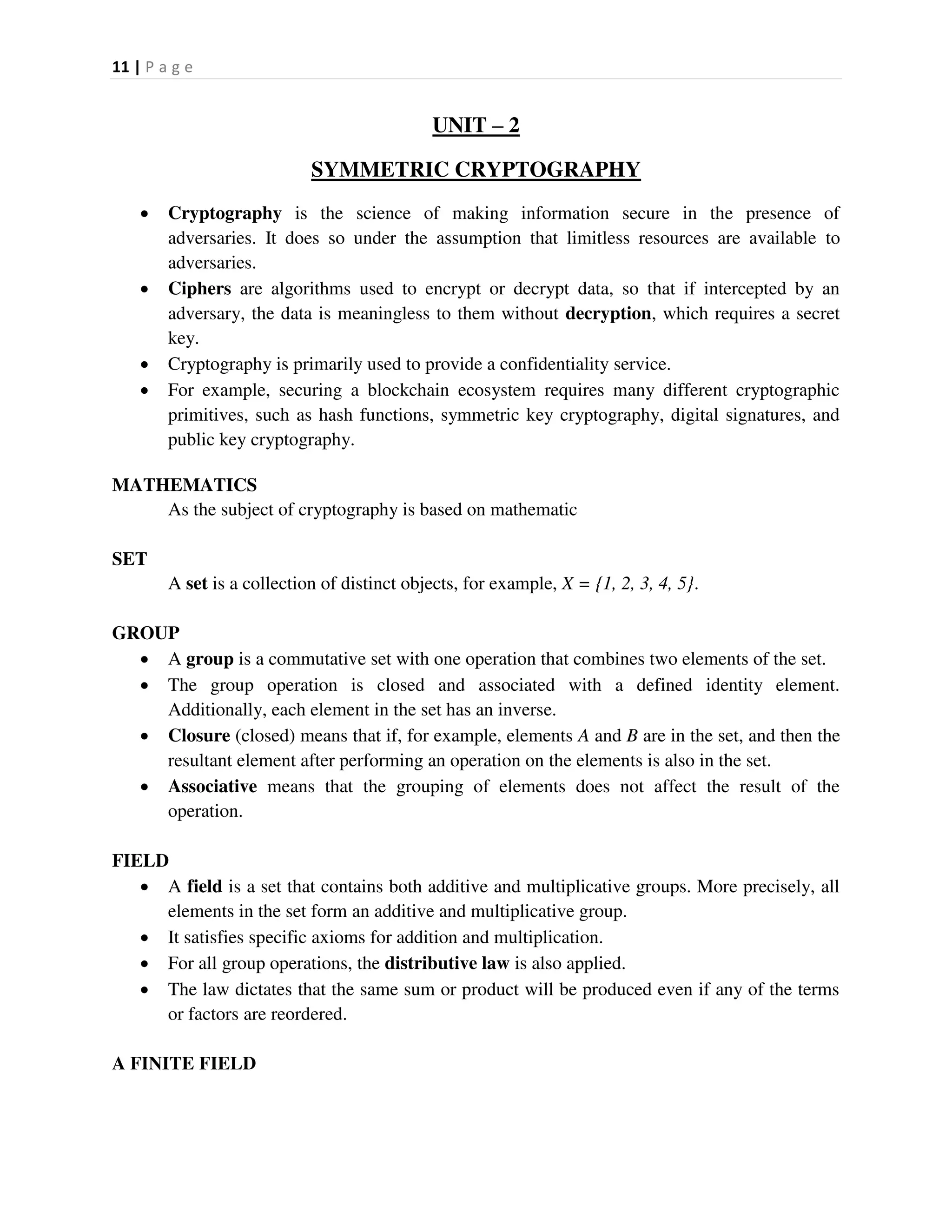 11 | P a g e
UNIT – 2
SYMMETRIC CRYPTOGRAPHY
 Cryptography is the science of making information secure in the presence of
adversaries. It does so under the assumption that limitless resources are available to
adversaries.
 Ciphers are algorithms used to encrypt or decrypt data, so that if intercepted by an
adversary, the data is meaningless to them without decryption, which requires a secret
key.
 Cryptography is primarily used to provide a confidentiality service.
 For example, securing a blockchain ecosystem requires many different cryptographic
primitives, such as hash functions, symmetric key cryptography, digital signatures, and
public key cryptography.
MATHEMATICS
As the subject of cryptography is based on mathematic
SET
A set is a collection of distinct objects, for example, X = {1, 2, 3, 4, 5}.
GROUP
 A group is a commutative set with one operation that combines two elements of the set.
 The group operation is closed and associated with a defined identity element.
Additionally, each element in the set has an inverse.
 Closure (closed) means that if, for example, elements A and B are in the set, and then the
resultant element after performing an operation on the elements is also in the set.
 Associative means that the grouping of elements does not affect the result of the
operation.
FIELD
 A field is a set that contains both additive and multiplicative groups. More precisely, all
elements in the set form an additive and multiplicative group.
 It satisfies specific axioms for addition and multiplication.
 For all group operations, the distributive law is also applied.
 The law dictates that the same sum or product will be produced even if any of the terms
or factors are reordered.
A FINITE FIELD
 
