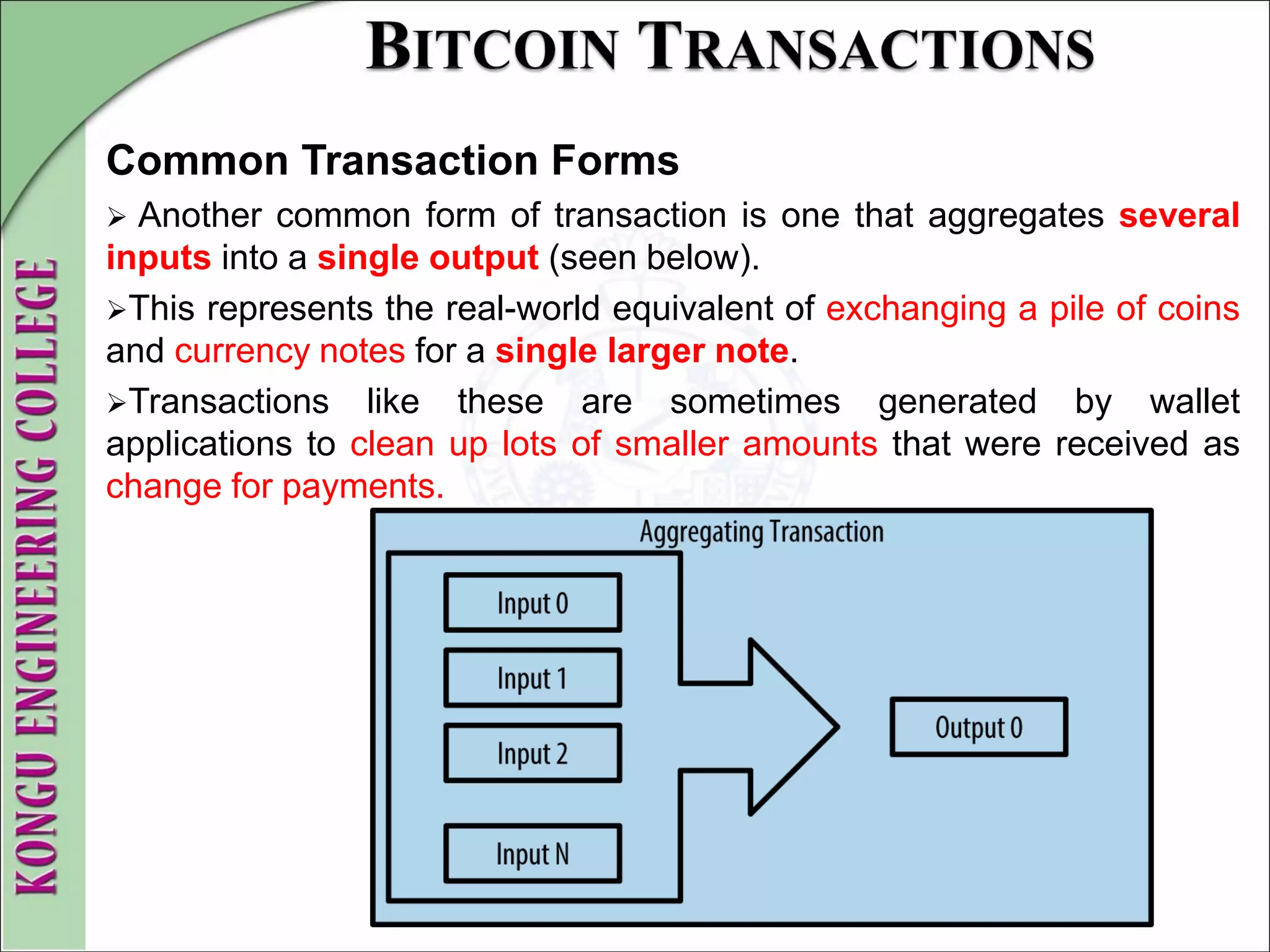 Common Transaction Forms
 Another common form of transaction is one that aggregates several
inputs into a single output (seen below).
This represents the real-world equivalent of exchanging a pile of coins
and currency notes for a single larger note.
Transactions like these are sometimes generated by wallet
applications to clean up lots of smaller amounts that were received as
change for payments.
 