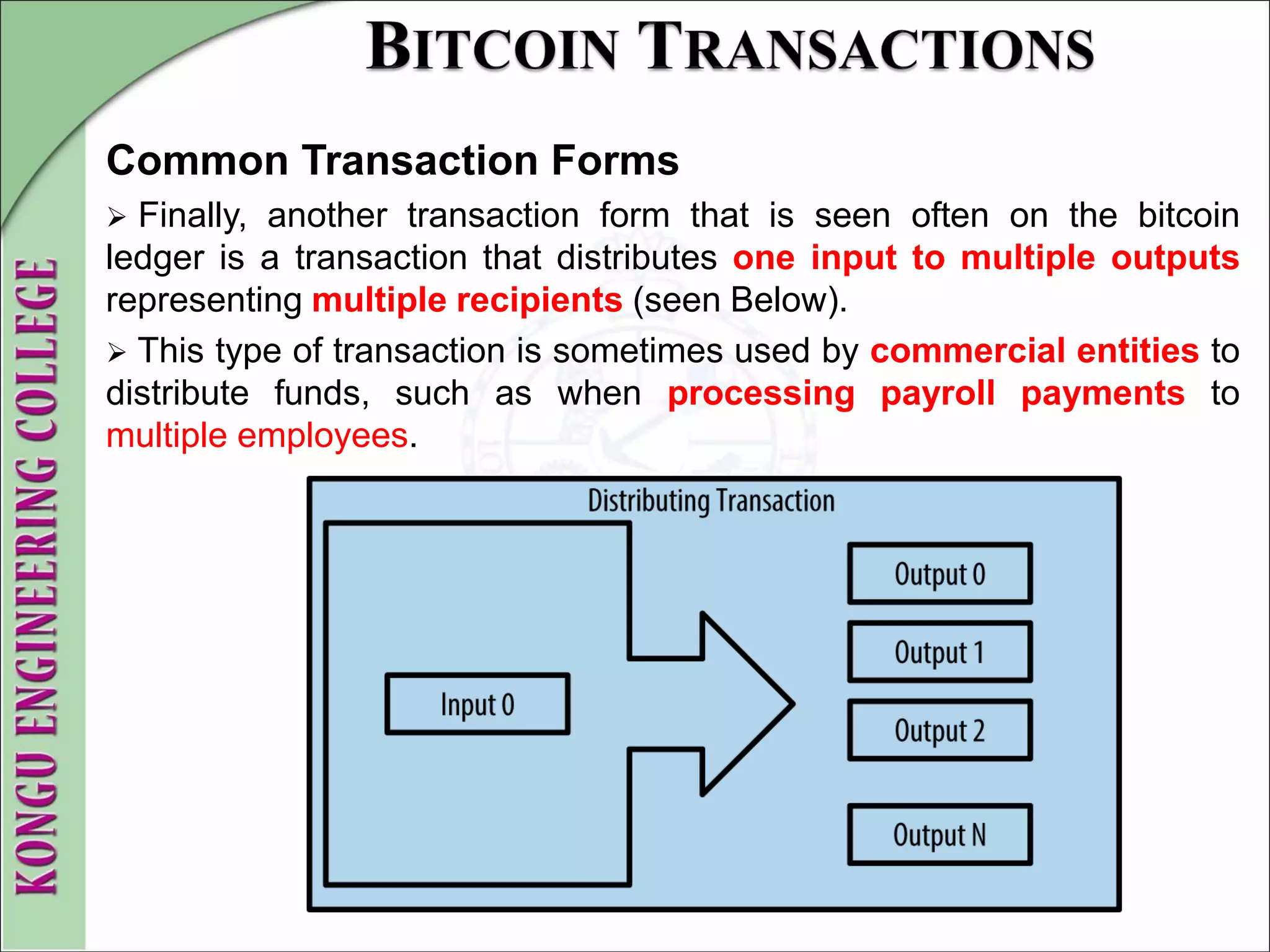 Common Transaction Forms
 Finally, another transaction form that is seen often on the bitcoin
ledger is a transaction that distributes one input to multiple outputs
representing multiple recipients (seen Below).
 This type of transaction is sometimes used by commercial entities to
distribute funds, such as when processing payroll payments to
multiple employees.
 