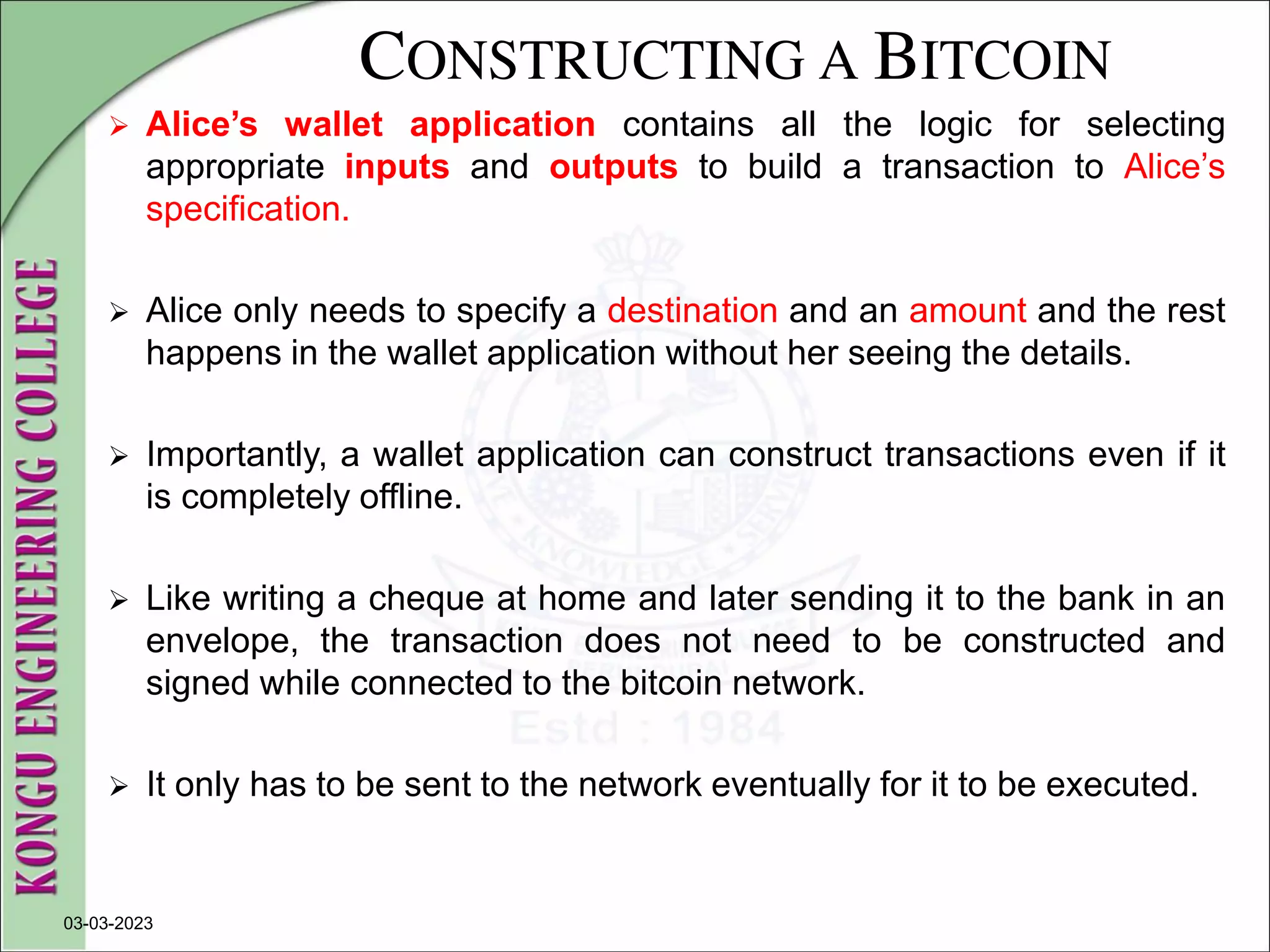 CONSTRUCTING A BITCOIN
 Alice’s wallet application contains all the logic for selecting
appropriate inputs and outputs to build a transaction to Alice’s
specification.
 Alice only needs to specify a destination and an amount and the rest
happens in the wallet application without her seeing the details.
 Importantly, a wallet application can construct transactions even if it
is completely offline.
 Like writing a cheque at home and later sending it to the bank in an
envelope, the transaction does not need to be constructed and
signed while connected to the bitcoin network.
 It only has to be sent to the network eventually for it to be executed.
03-03-2023
 