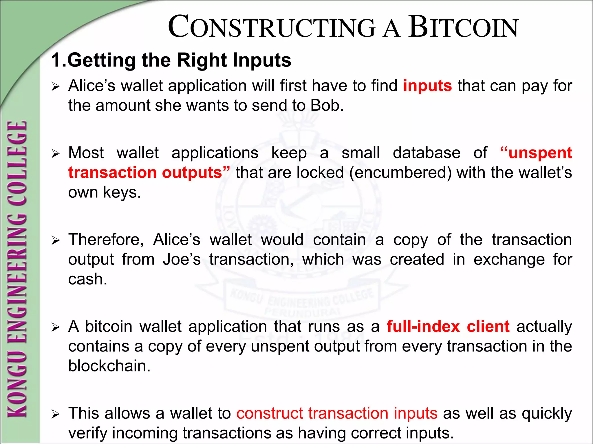 CONSTRUCTING A BITCOIN
1.Getting the Right Inputs
 Alice’s wallet application will first have to find inputs that can pay for
the amount she wants to send to Bob.
 Most wallet applications keep a small database of “unspent
transaction outputs” that are locked (encumbered) with the wallet’s
own keys.
 Therefore, Alice’s wallet would contain a copy of the transaction
output from Joe’s transaction, which was created in exchange for
cash.
 A bitcoin wallet application that runs as a full-index client actually
contains a copy of every unspent output from every transaction in the
blockchain.
 This allows a wallet to construct transaction inputs as well as quickly
verify incoming transactions as having correct inputs.
 
