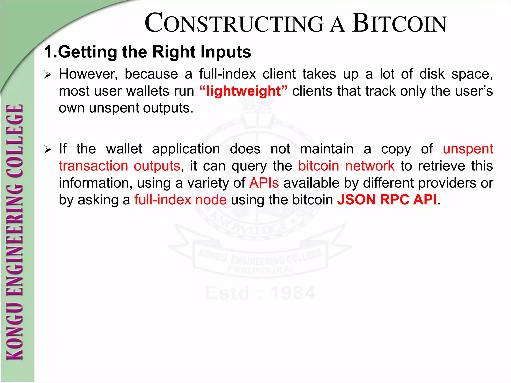CONSTRUCTING A BITCOIN
1.Getting the Right Inputs
 However, because a full-index client takes up a lot of disk space,
most user wallets run “lightweight” clients that track only the user’s
own unspent outputs.
 If the wallet application does not maintain a copy of unspent
transaction outputs, it can query the bitcoin network to retrieve this
information, using a variety of APIs available by different providers or
by asking a full-index node using the bitcoin JSON RPC API.
 
