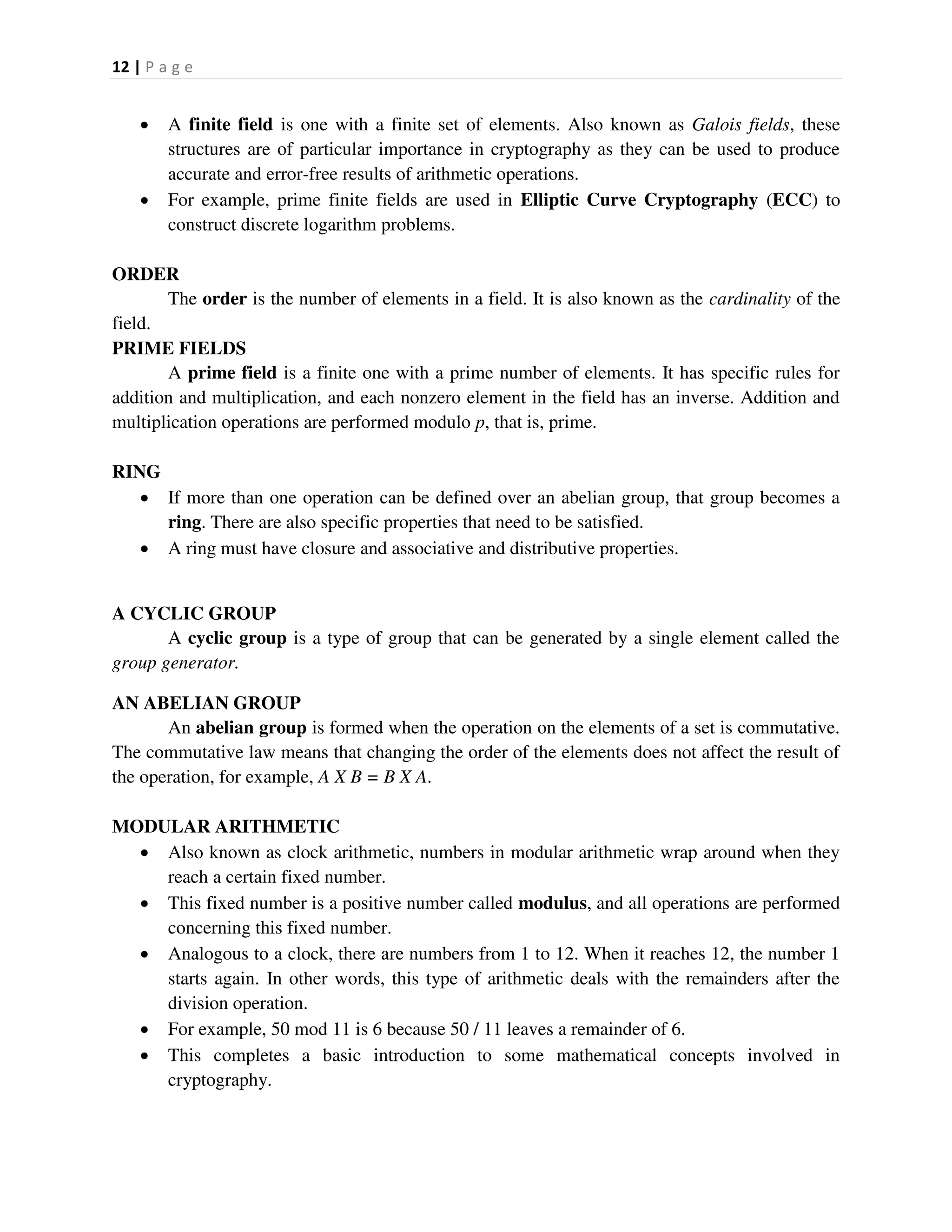 12 | P a g e
 A finite field is one with a finite set of elements. Also known as Galois fields, these
structures are of particular importance in cryptography as they can be used to produce
accurate and error-free results of arithmetic operations.
 For example, prime finite fields are used in Elliptic Curve Cryptography (ECC) to
construct discrete logarithm problems.
ORDER
The order is the number of elements in a field. It is also known as the cardinality of the
field.
PRIME FIELDS
A prime field is a finite one with a prime number of elements. It has specific rules for
addition and multiplication, and each nonzero element in the field has an inverse. Addition and
multiplication operations are performed modulo p, that is, prime.
RING
 If more than one operation can be defined over an abelian group, that group becomes a
ring. There are also specific properties that need to be satisfied.
 A ring must have closure and associative and distributive properties.
A CYCLIC GROUP
A cyclic group is a type of group that can be generated by a single element called the
group generator.
AN ABELIAN GROUP
An abelian group is formed when the operation on the elements of a set is commutative.
The commutative law means that changing the order of the elements does not affect the result of
the operation, for example, A X B = B X A.
MODULAR ARITHMETIC
 Also known as clock arithmetic, numbers in modular arithmetic wrap around when they
reach a certain fixed number.
 This fixed number is a positive number called modulus, and all operations are performed
concerning this fixed number.
 Analogous to a clock, there are numbers from 1 to 12. When it reaches 12, the number 1
starts again. In other words, this type of arithmetic deals with the remainders after the
division operation.
 For example, 50 mod 11 is 6 because 50 / 11 leaves a remainder of 6.
 This completes a basic introduction to some mathematical concepts involved in
cryptography.
 