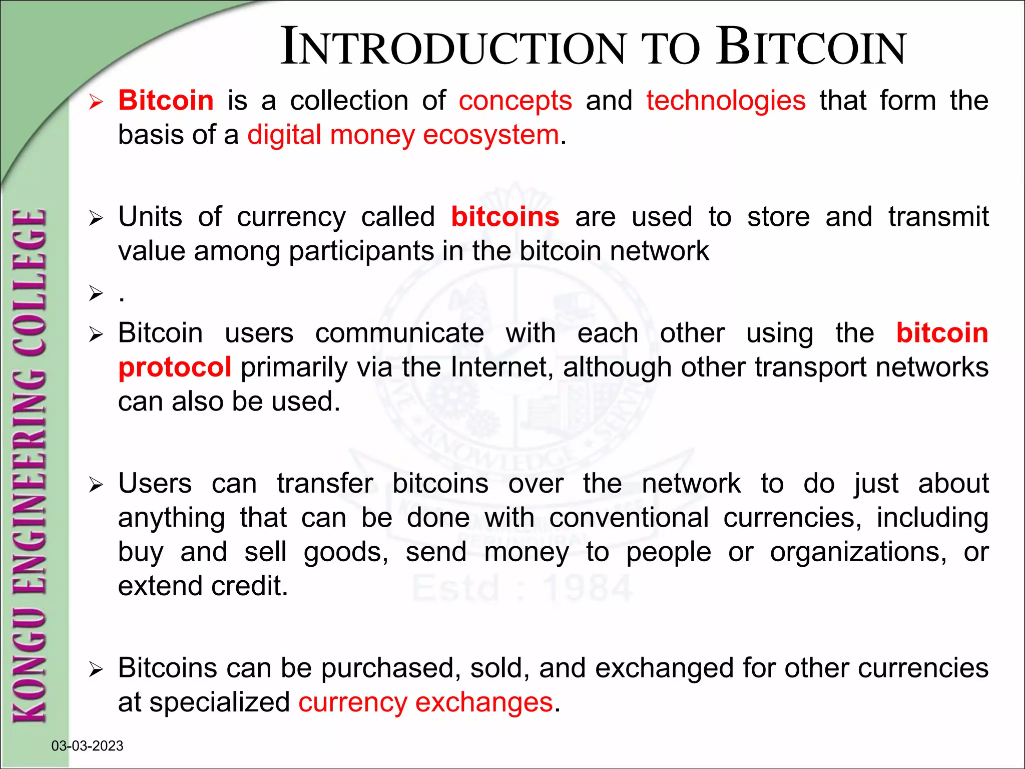 INTRODUCTION TO BITCOIN
 Bitcoin is a collection of concepts and technologies that form the
basis of a digital money ecosystem.
 Units of currency called bitcoins are used to store and transmit
value among participants in the bitcoin network
 .
 Bitcoin users communicate with each other using the bitcoin
protocol primarily via the Internet, although other transport networks
can also be used.
 Users can transfer bitcoins over the network to do just about
anything that can be done with conventional currencies, including
buy and sell goods, send money to people or organizations, or
extend credit.
 Bitcoins can be purchased, sold, and exchanged for other currencies
at specialized currency exchanges.
03-03-2023
 