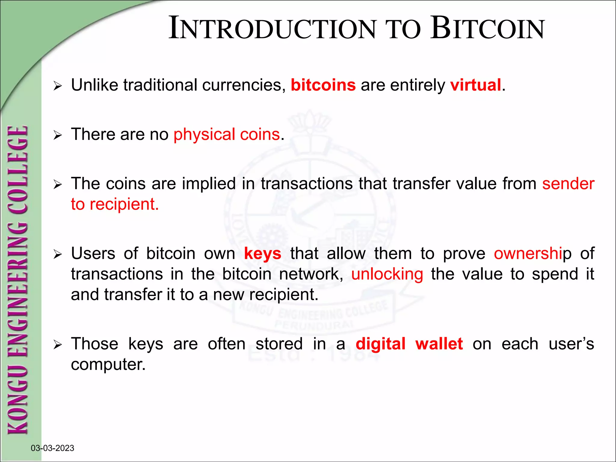 INTRODUCTION TO BITCOIN
 Unlike traditional currencies, bitcoins are entirely virtual.
 There are no physical coins.
 The coins are implied in transactions that transfer value from sender
to recipient.
 Users of bitcoin own keys that allow them to prove ownership of
transactions in the bitcoin network, unlocking the value to spend it
and transfer it to a new recipient.
 Those keys are often stored in a digital wallet on each user’s
computer.
03-03-2023
 