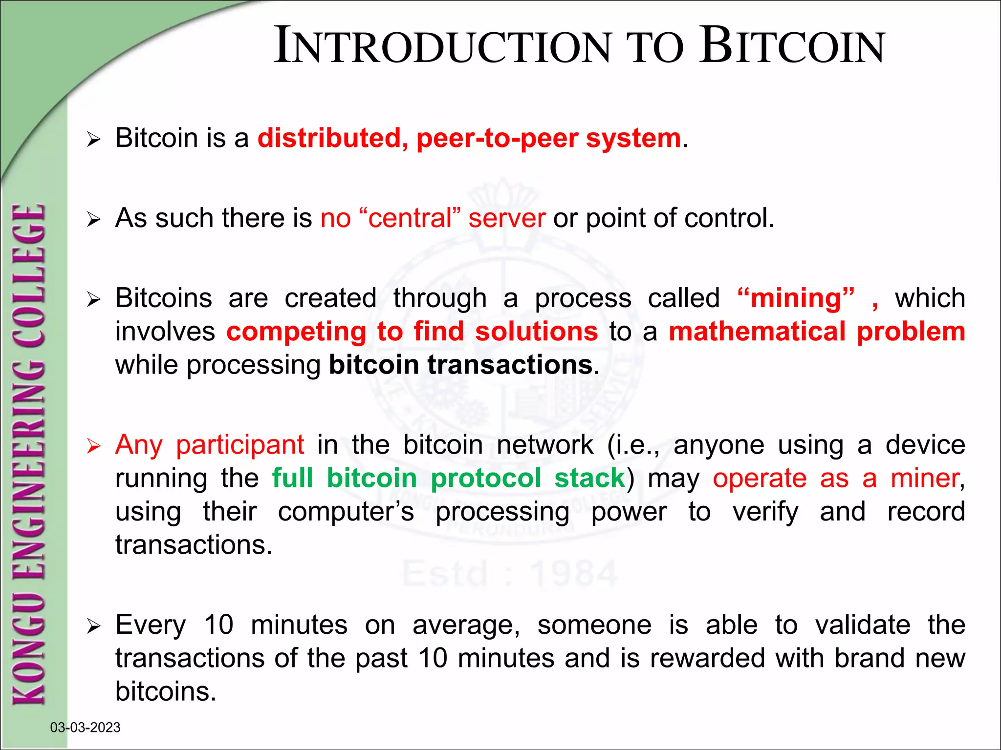INTRODUCTION TO BITCOIN
 Bitcoin is a distributed, peer-to-peer system.
 As such there is no “central” server or point of control.
 Bitcoins are created through a process called “mining” , which
involves competing to find solutions to a mathematical problem
while processing bitcoin transactions.
 Any participant in the bitcoin network (i.e., anyone using a device
running the full bitcoin protocol stack) may operate as a miner,
using their computer’s processing power to verify and record
transactions.
 Every 10 minutes on average, someone is able to validate the
transactions of the past 10 minutes and is rewarded with brand new
bitcoins.
03-03-2023
 