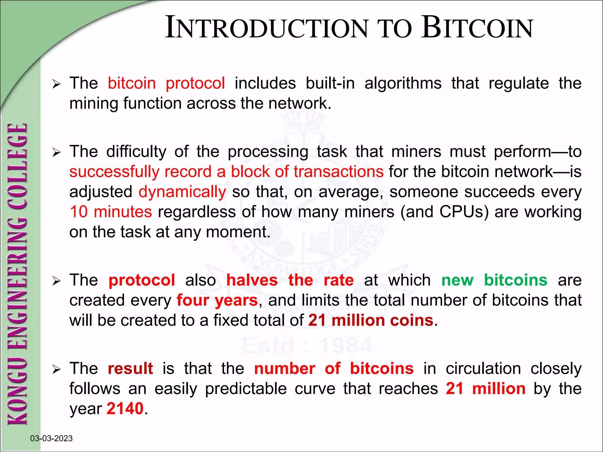 INTRODUCTION TO BITCOIN
 The bitcoin protocol includes built-in algorithms that regulate the
mining function across the network.
 The difficulty of the processing task that miners must perform—to
successfully record a block of transactions for the bitcoin network—is
adjusted dynamically so that, on average, someone succeeds every
10 minutes regardless of how many miners (and CPUs) are working
on the task at any moment.
 The protocol also halves the rate at which new bitcoins are
created every four years, and limits the total number of bitcoins that
will be created to a fixed total of 21 million coins.
 The result is that the number of bitcoins in circulation closely
follows an easily predictable curve that reaches 21 million by the
year 2140.
03-03-2023
 