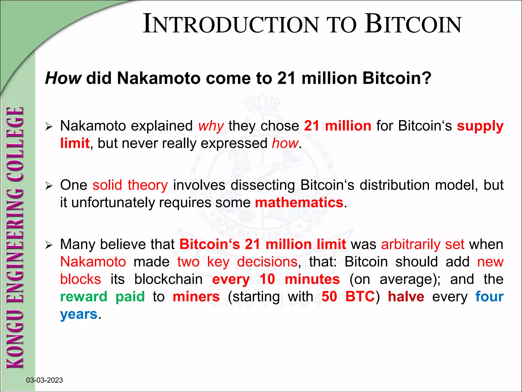 INTRODUCTION TO BITCOIN
How did Nakamoto come to 21 million Bitcoin?
 Nakamoto explained why they chose 21 million for Bitcoin‘s supply
limit, but never really expressed how.
 One solid theory involves dissecting Bitcoin‘s distribution model, but
it unfortunately requires some mathematics.
 Many believe that Bitcoin‘s 21 million limit was arbitrarily set when
Nakamoto made two key decisions, that: Bitcoin should add new
blocks its blockchain every 10 minutes (on average); and the
reward paid to miners (starting with 50 BTC) halve every four
years.
03-03-2023
 