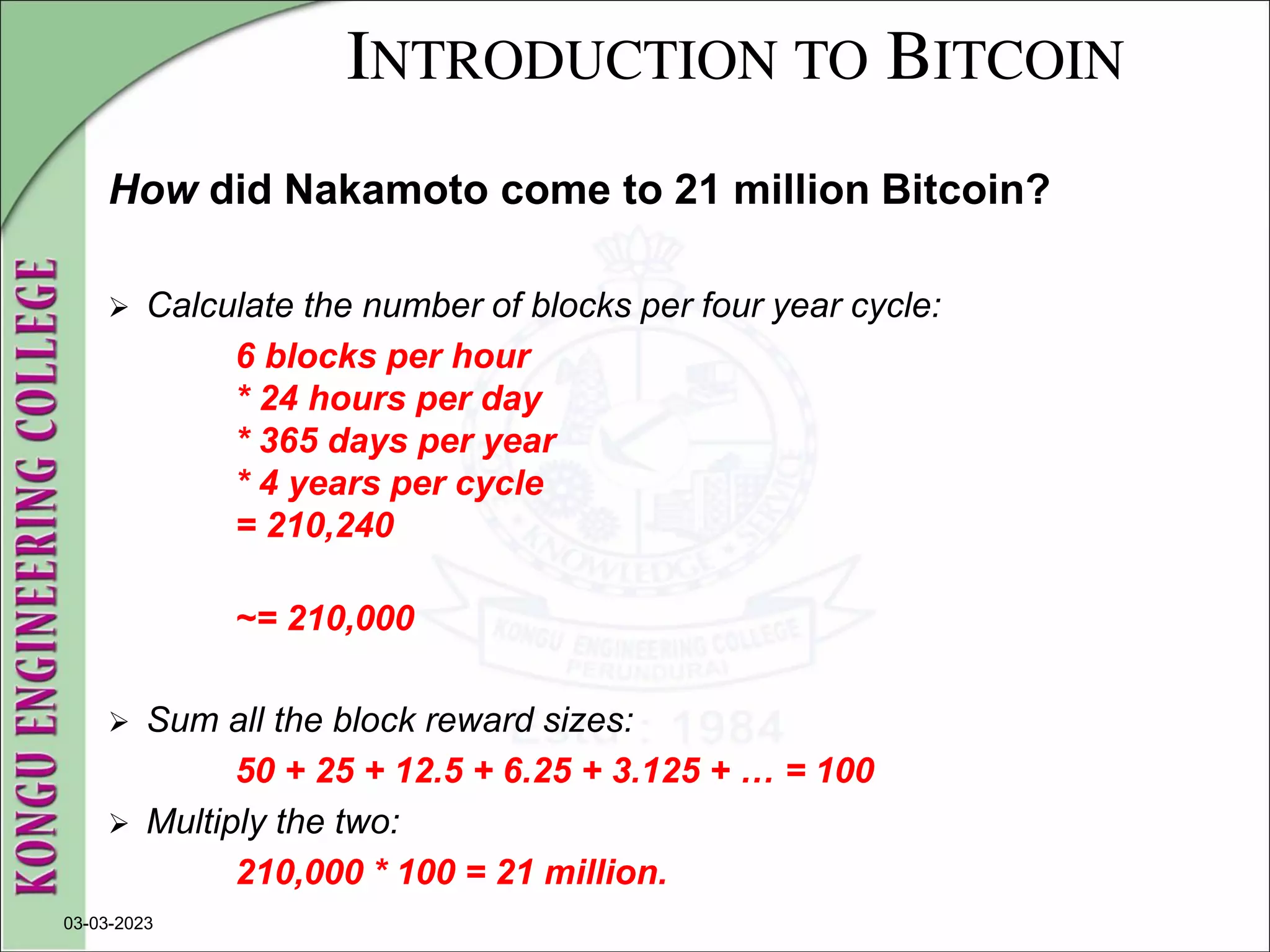 INTRODUCTION TO BITCOIN
How did Nakamoto come to 21 million Bitcoin?
 Calculate the number of blocks per four year cycle:
6 blocks per hour
* 24 hours per day
* 365 days per year
* 4 years per cycle
= 210,240
~= 210,000
 Sum all the block reward sizes:
50 + 25 + 12.5 + 6.25 + 3.125 + … = 100
 Multiply the two:
210,000 * 100 = 21 million.
03-03-2023
 