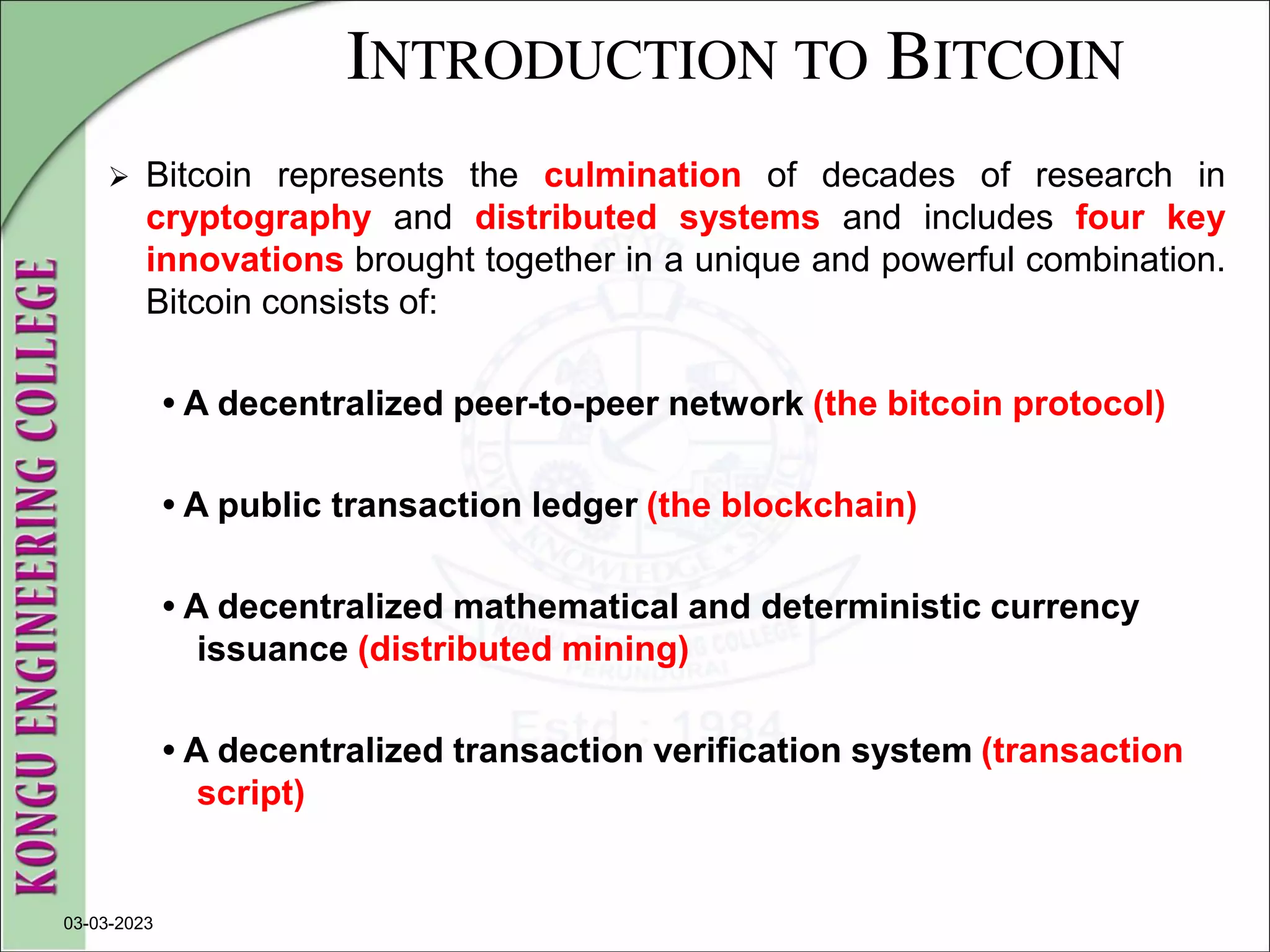 INTRODUCTION TO BITCOIN
 Bitcoin represents the culmination of decades of research in
cryptography and distributed systems and includes four key
innovations brought together in a unique and powerful combination.
Bitcoin consists of:
• A decentralized peer-to-peer network (the bitcoin protocol)
• A public transaction ledger (the blockchain)
• A decentralized mathematical and deterministic currency
issuance (distributed mining)
• A decentralized transaction verification system (transaction
script)
03-03-2023
 