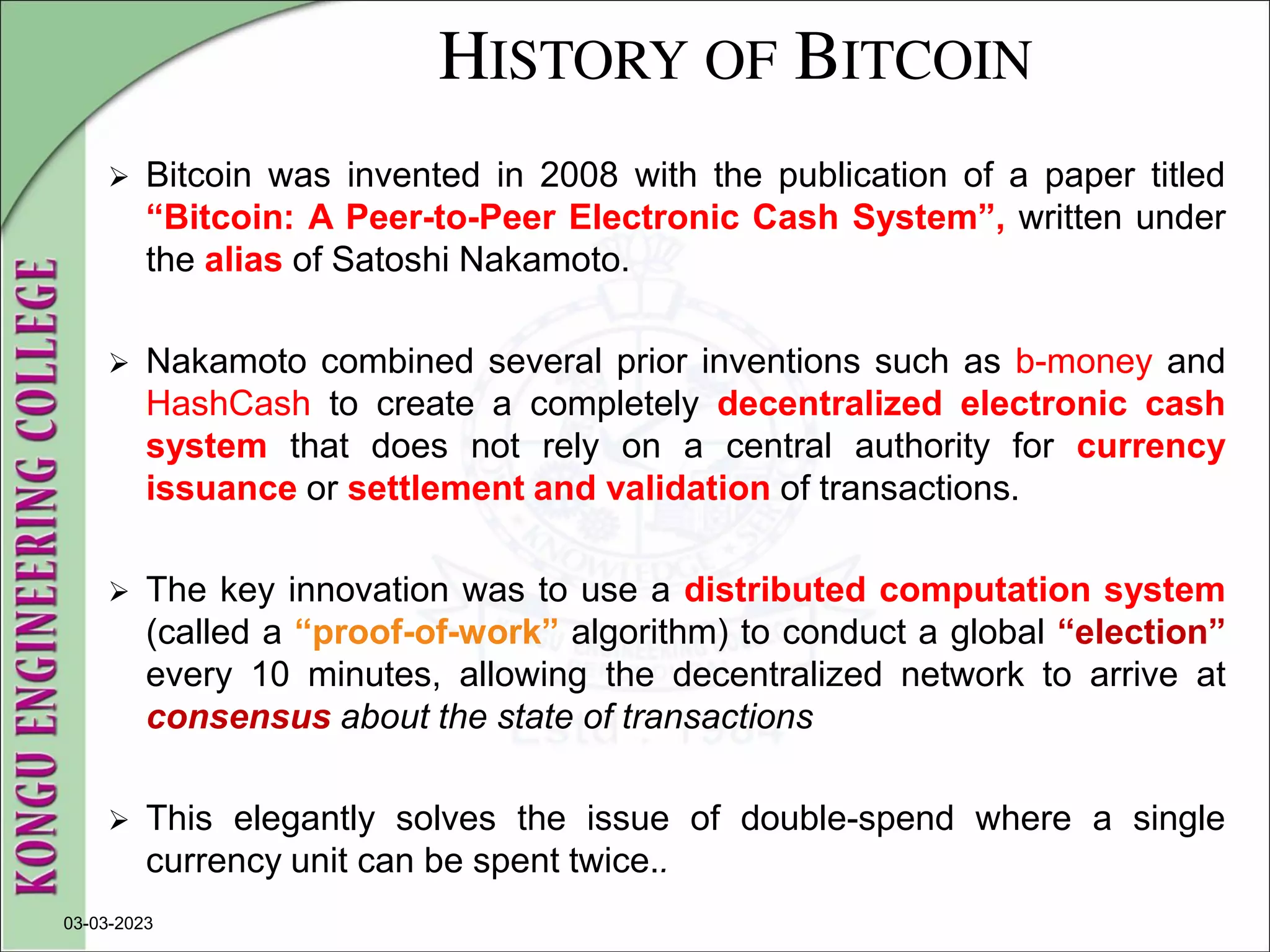 HISTORY OF BITCOIN
 Bitcoin was invented in 2008 with the publication of a paper titled
“Bitcoin: A Peer-to-Peer Electronic Cash System”, written under
the alias of Satoshi Nakamoto.
 Nakamoto combined several prior inventions such as b-money and
HashCash to create a completely decentralized electronic cash
system that does not rely on a central authority for currency
issuance or settlement and validation of transactions.
 The key innovation was to use a distributed computation system
(called a “proof-of-work” algorithm) to conduct a global “election”
every 10 minutes, allowing the decentralized network to arrive at
consensus about the state of transactions
 This elegantly solves the issue of double-spend where a single
currency unit can be spent twice..
03-03-2023
 