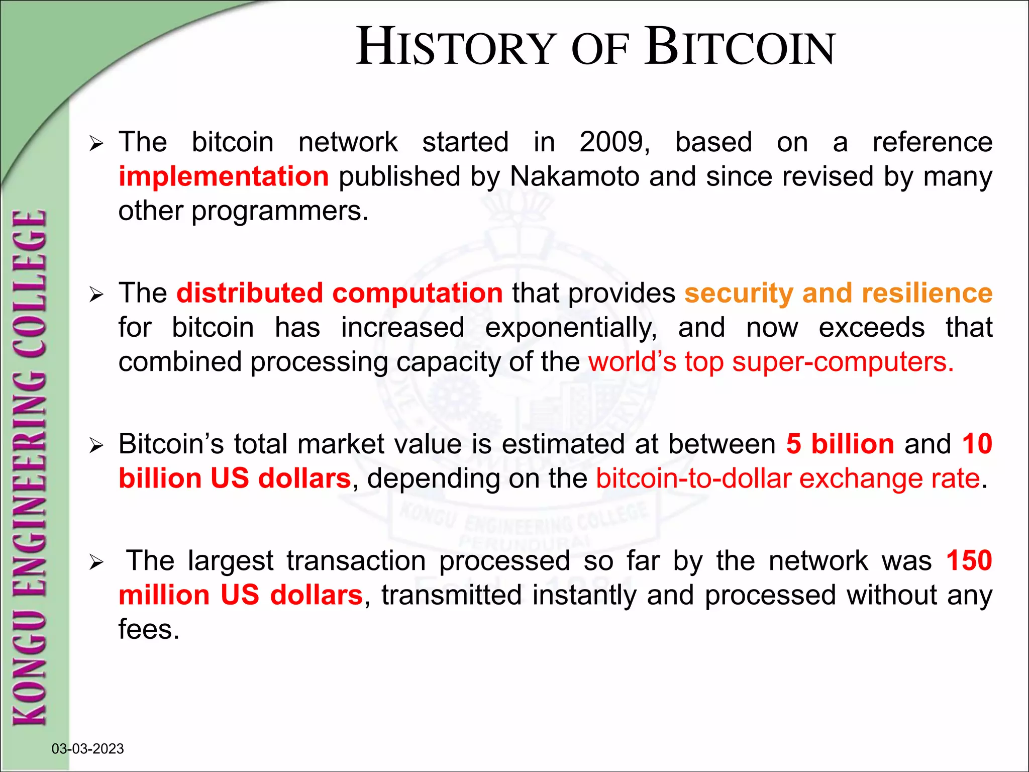 HISTORY OF BITCOIN
 The bitcoin network started in 2009, based on a reference
implementation published by Nakamoto and since revised by many
other programmers.
 The distributed computation that provides security and resilience
for bitcoin has increased exponentially, and now exceeds that
combined processing capacity of the world’s top super-computers.
 Bitcoin’s total market value is estimated at between 5 billion and 10
billion US dollars, depending on the bitcoin-to-dollar exchange rate.
 The largest transaction processed so far by the network was 150
million US dollars, transmitted instantly and processed without any
fees.
03-03-2023
 