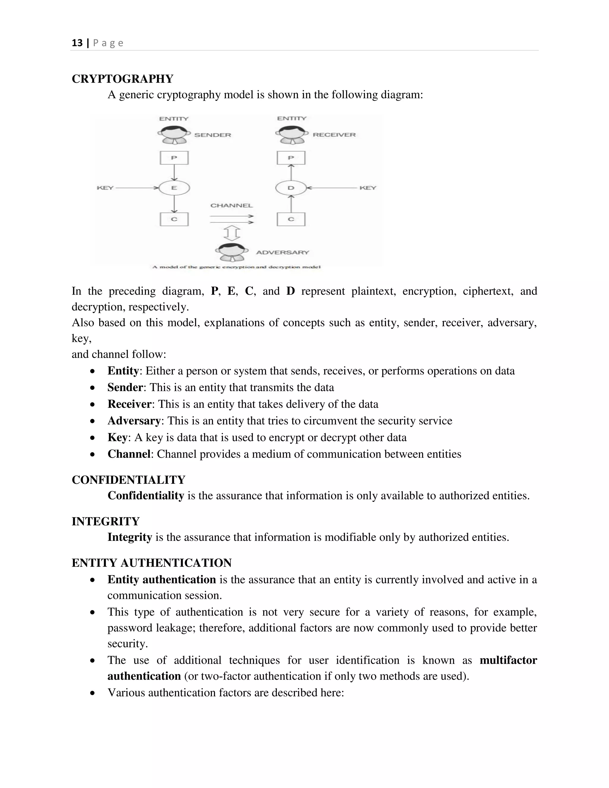 13 | P a g e
CRYPTOGRAPHY
A generic cryptography model is shown in the following diagram:
In the preceding diagram, P, E, C, and D represent plaintext, encryption, ciphertext, and
decryption, respectively.
Also based on this model, explanations of concepts such as entity, sender, receiver, adversary,
key,
and channel follow:
 Entity: Either a person or system that sends, receives, or performs operations on data
 Sender: This is an entity that transmits the data
 Receiver: This is an entity that takes delivery of the data
 Adversary: This is an entity that tries to circumvent the security service
 Key: A key is data that is used to encrypt or decrypt other data
 Channel: Channel provides a medium of communication between entities
CONFIDENTIALITY
Confidentiality is the assurance that information is only available to authorized entities.
INTEGRITY
Integrity is the assurance that information is modifiable only by authorized entities.
ENTITY AUTHENTICATION
 Entity authentication is the assurance that an entity is currently involved and active in a
communication session.
 This type of authentication is not very secure for a variety of reasons, for example,
password leakage; therefore, additional factors are now commonly used to provide better
security.
 The use of additional techniques for user identification is known as multifactor
authentication (or two-factor authentication if only two methods are used).
 Various authentication factors are described here:
 