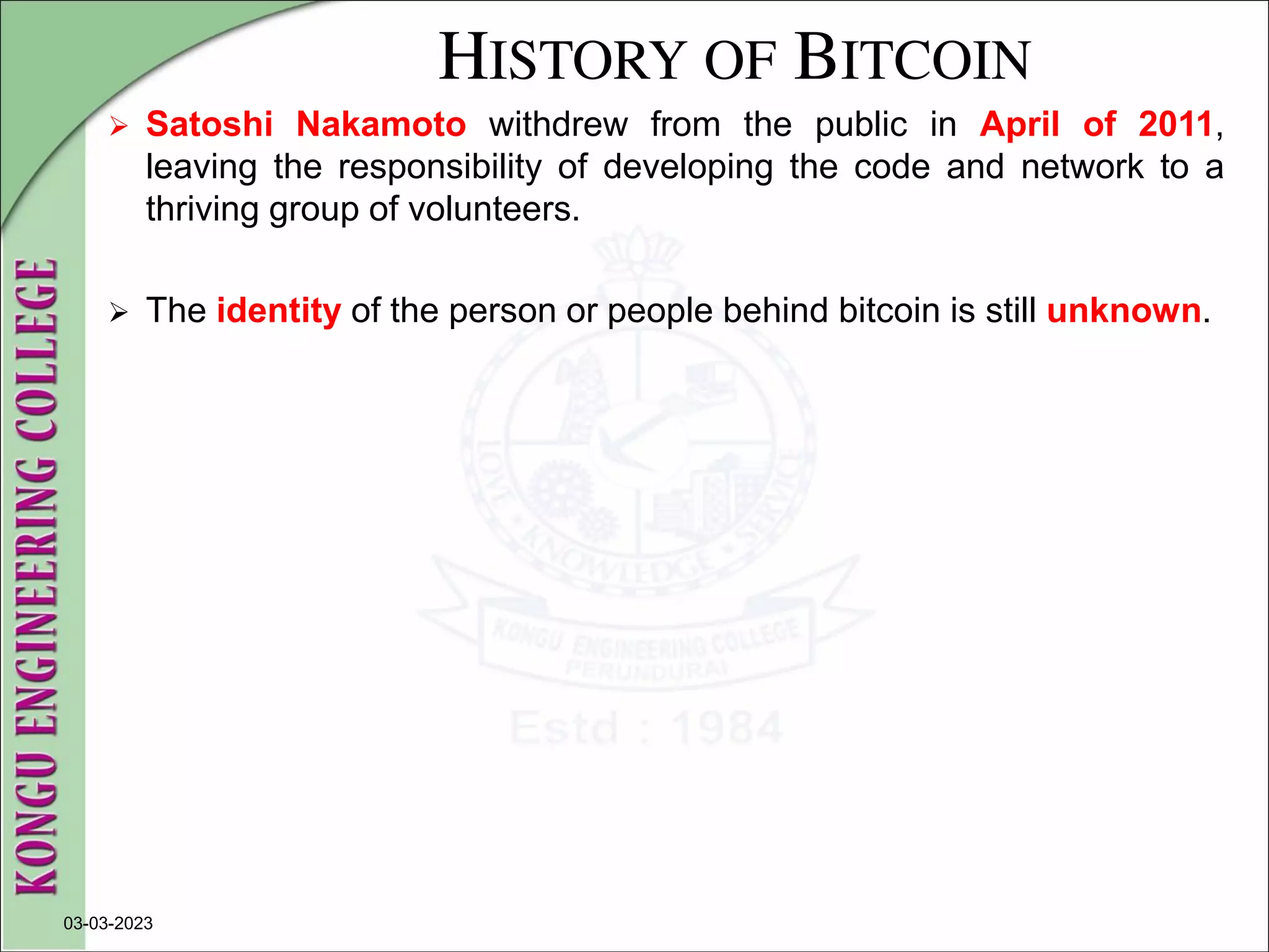 HISTORY OF BITCOIN
 Satoshi Nakamoto withdrew from the public in April of 2011,
leaving the responsibility of developing the code and network to a
thriving group of volunteers.
 The identity of the person or people behind bitcoin is still unknown.
03-03-2023
 
