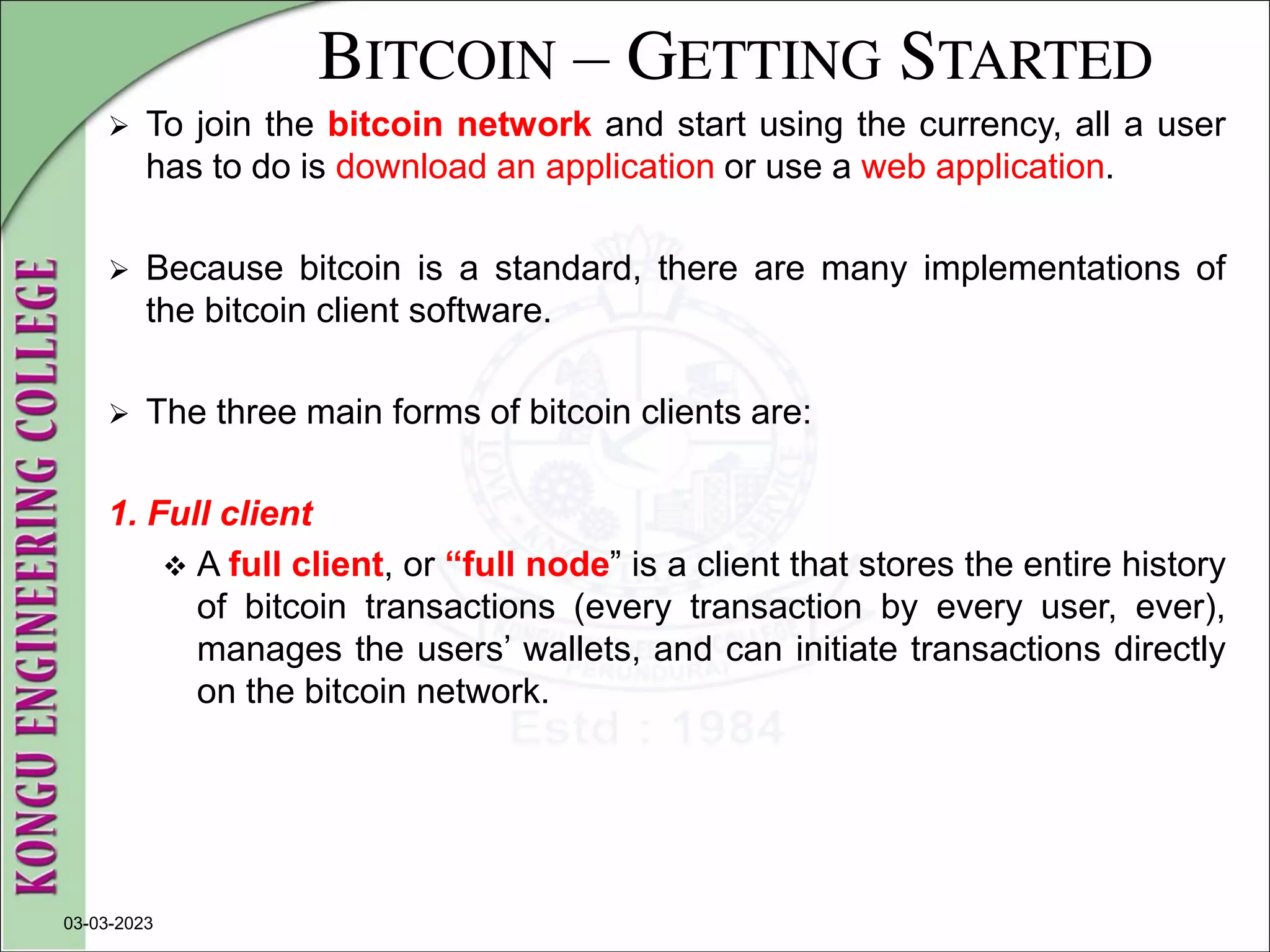 BITCOIN – GETTING STARTED
 To join the bitcoin network and start using the currency, all a user
has to do is download an application or use a web application.
 Because bitcoin is a standard, there are many implementations of
the bitcoin client software.
 The three main forms of bitcoin clients are:
1. Full client
 A full client, or “full node” is a client that stores the entire history
of bitcoin transactions (every transaction by every user, ever),
manages the users’ wallets, and can initiate transactions directly
on the bitcoin network.
03-03-2023
 
