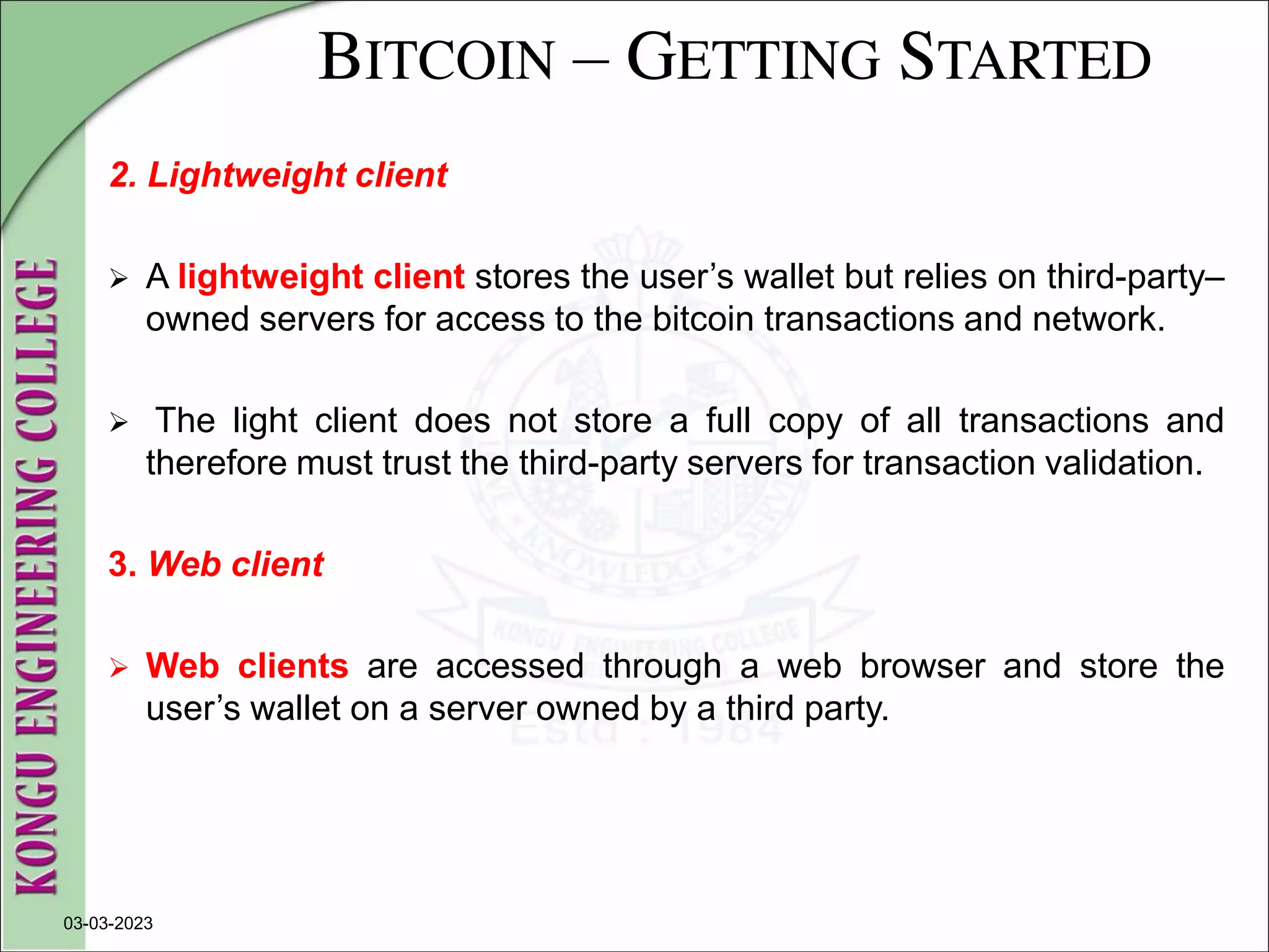BITCOIN – GETTING STARTED
2. Lightweight client
 A lightweight client stores the user’s wallet but relies on third-party–
owned servers for access to the bitcoin transactions and network.
 The light client does not store a full copy of all transactions and
therefore must trust the third-party servers for transaction validation.
3. Web client
 Web clients are accessed through a web browser and store the
user’s wallet on a server owned by a third party.
03-03-2023
 