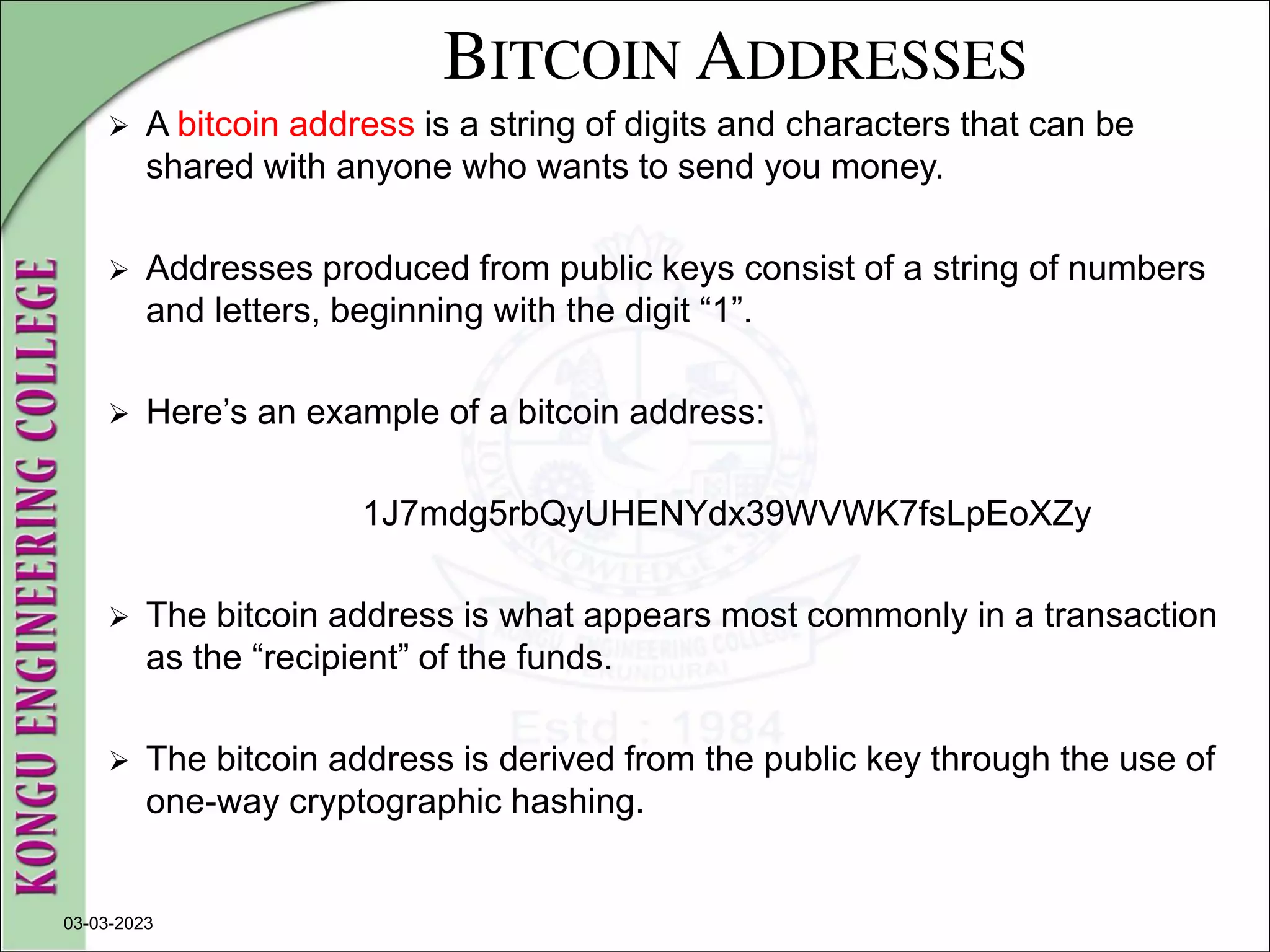 BITCOIN ADDRESSES
 A bitcoin address is a string of digits and characters that can be
shared with anyone who wants to send you money.
 Addresses produced from public keys consist of a string of numbers
and letters, beginning with the digit “1”.
 Here’s an example of a bitcoin address:
1J7mdg5rbQyUHENYdx39WVWK7fsLpEoXZy
 The bitcoin address is what appears most commonly in a transaction
as the “recipient” of the funds.
 The bitcoin address is derived from the public key through the use of
one-way cryptographic hashing.
03-03-2023
 