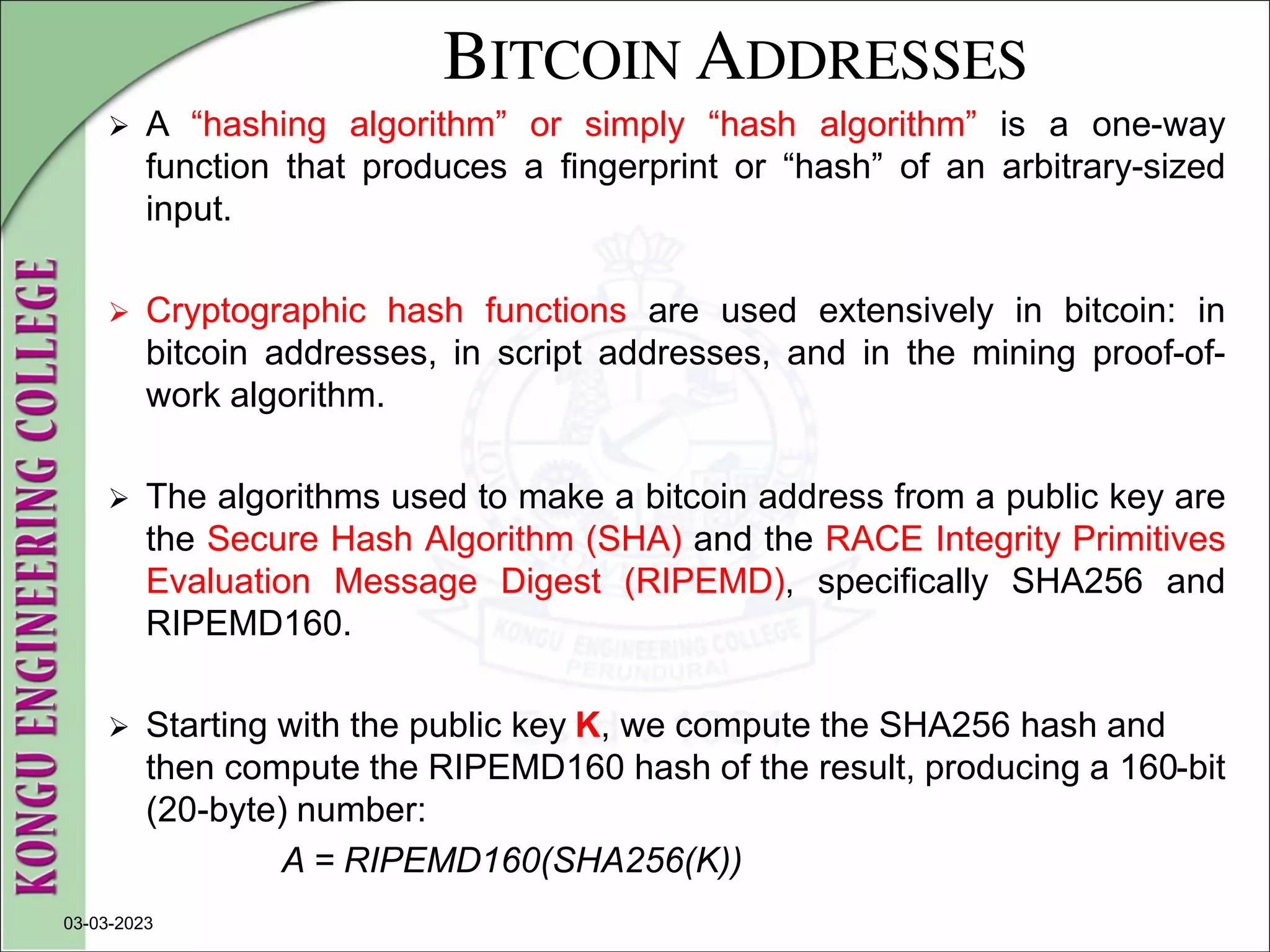 BITCOIN ADDRESSES
 A “hashing algorithm” or simply “hash algorithm” is a one-way
function that produces a fingerprint or “hash” of an arbitrary-sized
input.
 Cryptographic hash functions are used extensively in bitcoin: in
bitcoin addresses, in script addresses, and in the mining proof-of-
work algorithm.
 The algorithms used to make a bitcoin address from a public key are
the Secure Hash Algorithm (SHA) and the RACE Integrity Primitives
Evaluation Message Digest (RIPEMD), specifically SHA256 and
RIPEMD160.
 Starting with the public key K, we compute the SHA256 hash and
then compute the RIPEMD160 hash of the result, producing a 160-bit
(20-byte) number:
A = RIPEMD160(SHA256(K))
03-03-2023
 