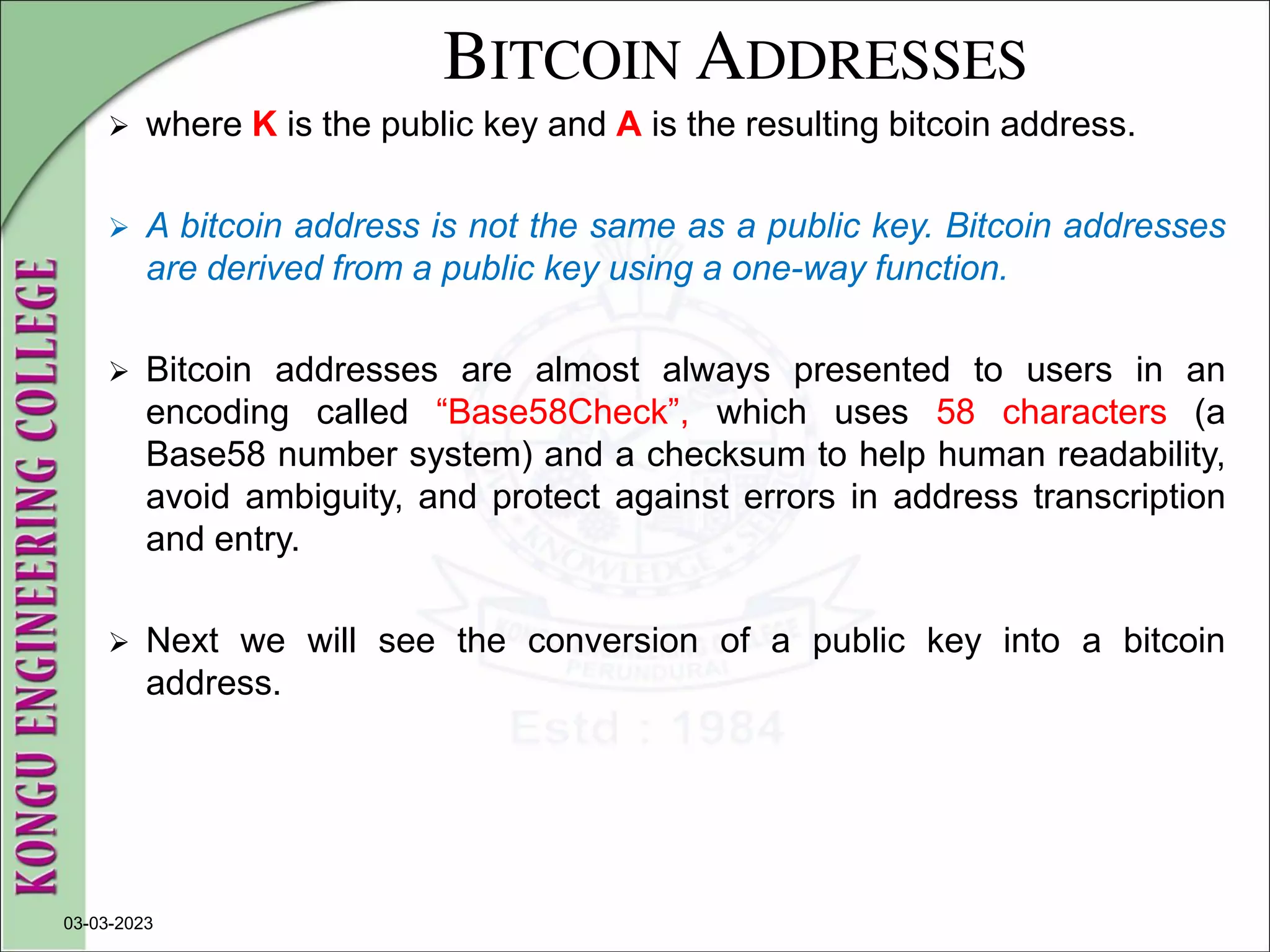 BITCOIN ADDRESSES
 where K is the public key and A is the resulting bitcoin address.
 A bitcoin address is not the same as a public key. Bitcoin addresses
are derived from a public key using a one-way function.
 Bitcoin addresses are almost always presented to users in an
encoding called “Base58Check”, which uses 58 characters (a
Base58 number system) and a checksum to help human readability,
avoid ambiguity, and protect against errors in address transcription
and entry.
 Next we will see the conversion of a public key into a bitcoin
address.
03-03-2023
 