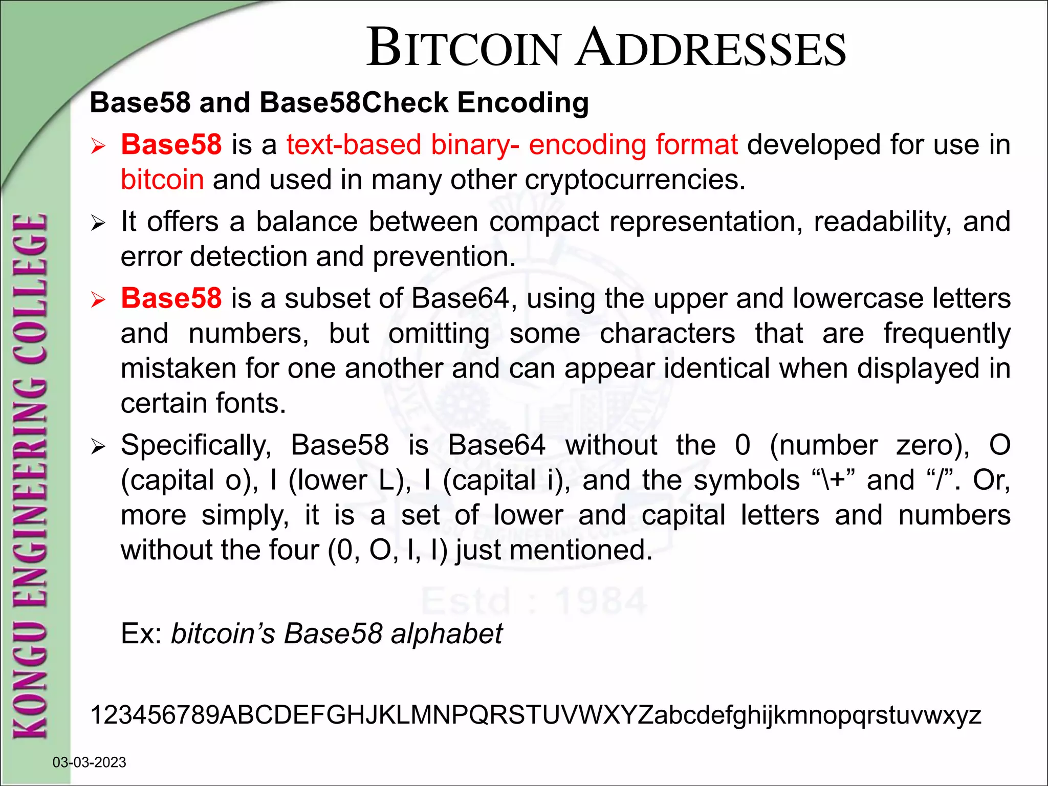 BITCOIN ADDRESSES
Base58 and Base58Check Encoding
 Base58 is a text-based binary- encoding format developed for use in
bitcoin and used in many other cryptocurrencies.
 It offers a balance between compact representation, readability, and
error detection and prevention.
 Base58 is a subset of Base64, using the upper and lowercase letters
and numbers, but omitting some characters that are frequently
mistaken for one another and can appear identical when displayed in
certain fonts.
 Specifically, Base58 is Base64 without the 0 (number zero), O
(capital o), l (lower L), I (capital i), and the symbols “+” and “/”. Or,
more simply, it is a set of lower and capital letters and numbers
without the four (0, O, l, I) just mentioned.
Ex: bitcoin’s Base58 alphabet
123456789ABCDEFGHJKLMNPQRSTUVWXYZabcdefghijkmnopqrstuvwxyz
03-03-2023
 