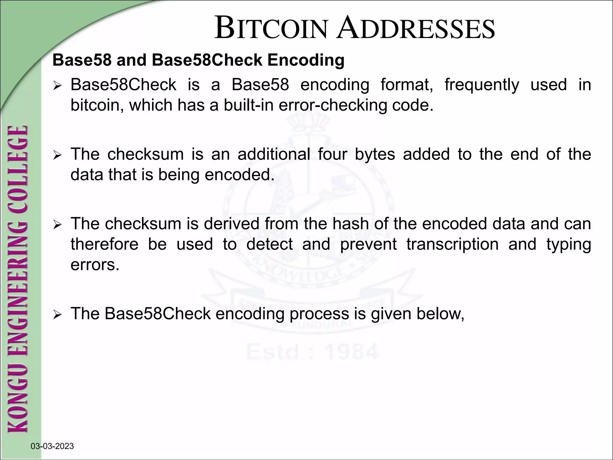 BITCOIN ADDRESSES
Base58 and Base58Check Encoding
 Base58Check is a Base58 encoding format, frequently used in
bitcoin, which has a built-in error-checking code.
 The checksum is an additional four bytes added to the end of the
data that is being encoded.
 The checksum is derived from the hash of the encoded data and can
therefore be used to detect and prevent transcription and typing
errors.
 The Base58Check encoding process is given below,
03-03-2023
 