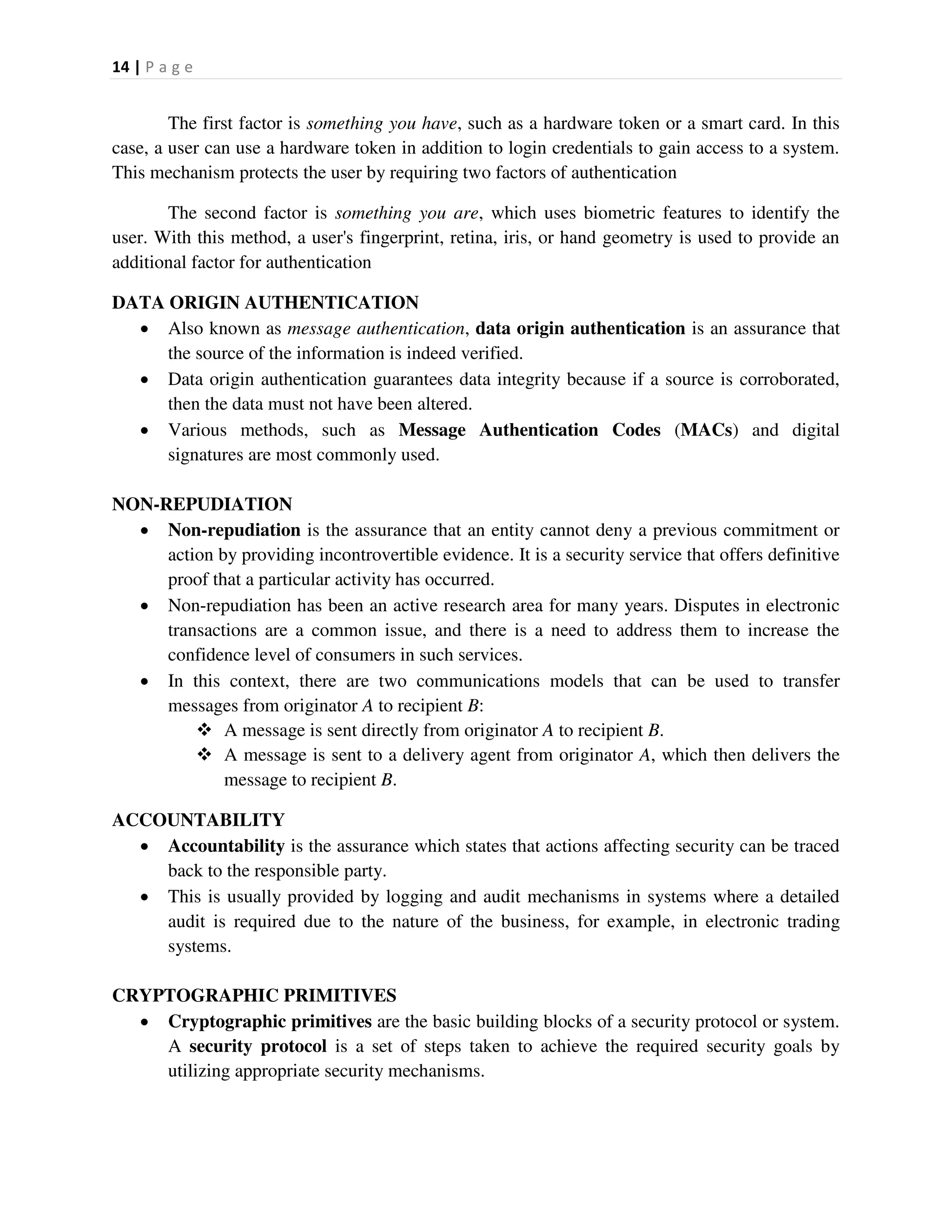 14 | P a g e
The first factor is something you have, such as a hardware token or a smart card. In this
case, a user can use a hardware token in addition to login credentials to gain access to a system.
This mechanism protects the user by requiring two factors of authentication
The second factor is something you are, which uses biometric features to identify the
user. With this method, a user's fingerprint, retina, iris, or hand geometry is used to provide an
additional factor for authentication
DATA ORIGIN AUTHENTICATION
 Also known as message authentication, data origin authentication is an assurance that
the source of the information is indeed verified.
 Data origin authentication guarantees data integrity because if a source is corroborated,
then the data must not have been altered.
 Various methods, such as Message Authentication Codes (MACs) and digital
signatures are most commonly used.
NON-REPUDIATION
 Non-repudiation is the assurance that an entity cannot deny a previous commitment or
action by providing incontrovertible evidence. It is a security service that offers definitive
proof that a particular activity has occurred.
 Non-repudiation has been an active research area for many years. Disputes in electronic
transactions are a common issue, and there is a need to address them to increase the
confidence level of consumers in such services.
 In this context, there are two communications models that can be used to transfer
messages from originator A to recipient B:
 A message is sent directly from originator A to recipient B.
 A message is sent to a delivery agent from originator A, which then delivers the
message to recipient B.
ACCOUNTABILITY
 Accountability is the assurance which states that actions affecting security can be traced
back to the responsible party.
 This is usually provided by logging and audit mechanisms in systems where a detailed
audit is required due to the nature of the business, for example, in electronic trading
systems.
CRYPTOGRAPHIC PRIMITIVES
 Cryptographic primitives are the basic building blocks of a security protocol or system.
A security protocol is a set of steps taken to achieve the required security goals by
utilizing appropriate security mechanisms.
 