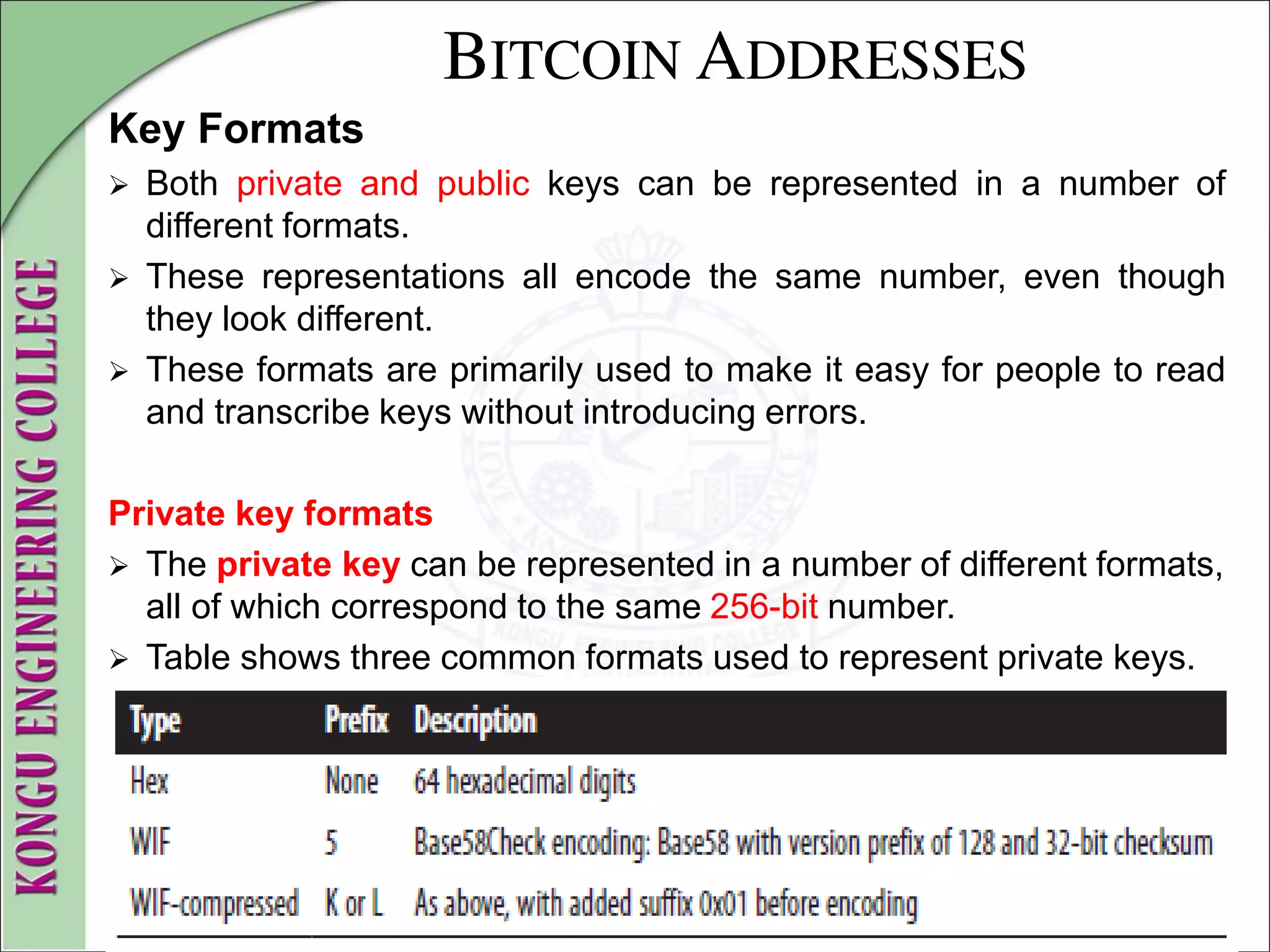 BITCOIN ADDRESSES
Key Formats
 Both private and public keys can be represented in a number of
different formats.
 These representations all encode the same number, even though
they look different.
 These formats are primarily used to make it easy for people to read
and transcribe keys without introducing errors.
Private key formats
 The private key can be represented in a number of different formats,
all of which correspond to the same 256-bit number.
 Table shows three common formats used to represent private keys.
 