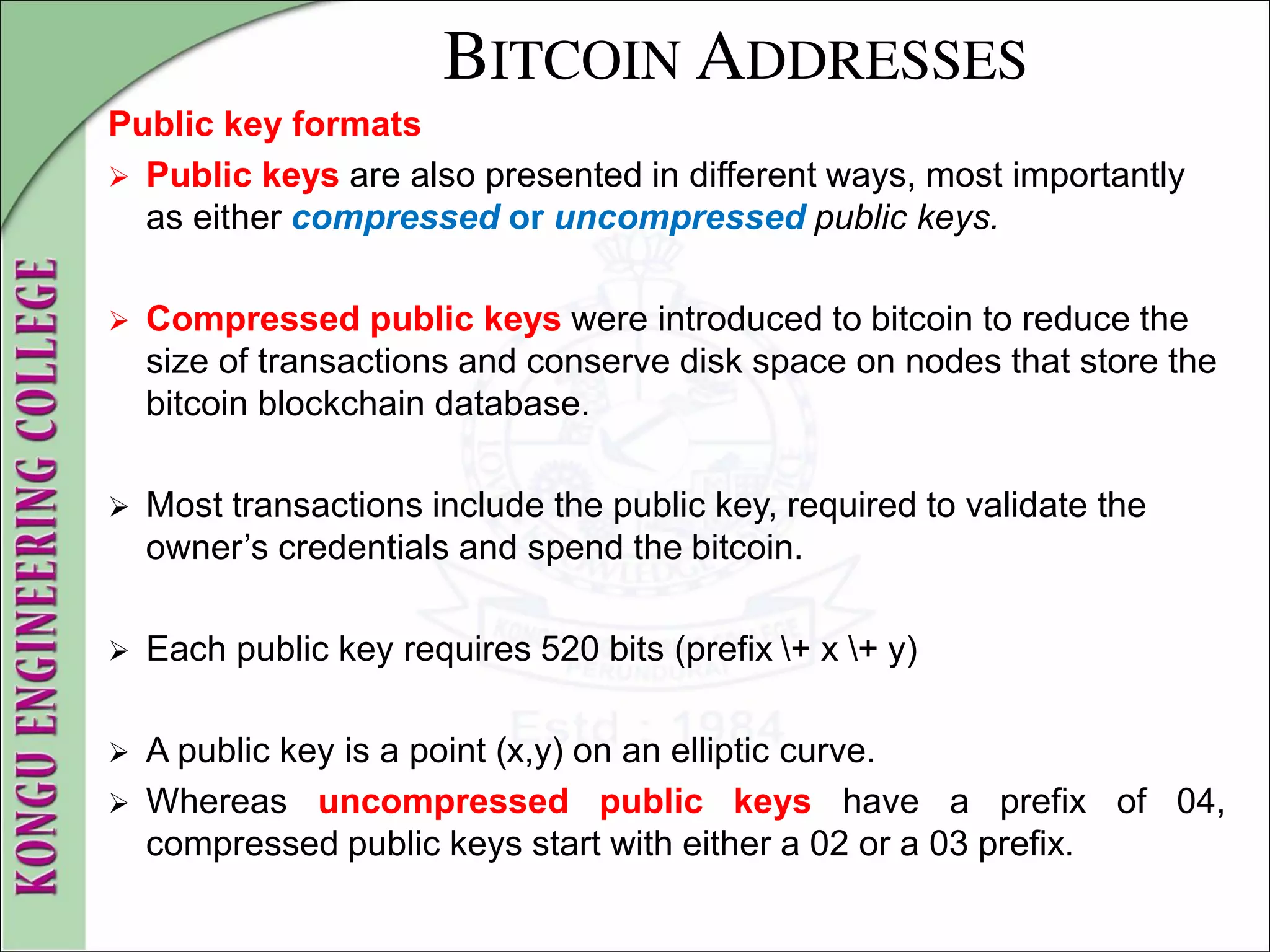 BITCOIN ADDRESSES
Public key formats
 Public keys are also presented in different ways, most importantly
as either compressed or uncompressed public keys.
 Compressed public keys were introduced to bitcoin to reduce the
size of transactions and conserve disk space on nodes that store the
bitcoin blockchain database.
 Most transactions include the public key, required to validate the
owner’s credentials and spend the bitcoin.
 Each public key requires 520 bits (prefix + x + y)
 A public key is a point (x,y) on an elliptic curve.
 Whereas uncompressed public keys have a prefix of 04,
compressed public keys start with either a 02 or a 03 prefix.
 