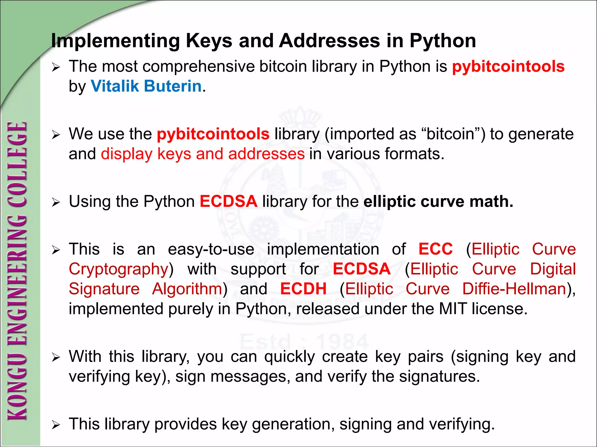 Implementing Keys and Addresses in Python
 The most comprehensive bitcoin library in Python is pybitcointools
by Vitalik Buterin.
 We use the pybitcointools library (imported as “bitcoin”) to generate
and display keys and addresses in various formats.
 Using the Python ECDSA library for the elliptic curve math.
 This is an easy-to-use implementation of ECC (Elliptic Curve
Cryptography) with support for ECDSA (Elliptic Curve Digital
Signature Algorithm) and ECDH (Elliptic Curve Diffie-Hellman),
implemented purely in Python, released under the MIT license.
 With this library, you can quickly create key pairs (signing key and
verifying key), sign messages, and verify the signatures.
 This library provides key generation, signing and verifying.
 